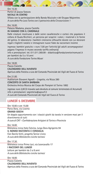 Ore 15.30
Portici di piazza Statuto
NATALE IN CENTRO
Sfilata con la partecipazione della Banda Musicale e del Gruppo Majorettes
A cura della Pro Loco Torino con il patrocinio della Circoscrizione 1
Ore 16.00
Palazzo Madama, piazza Castello
IN VIAGGIO CON IL CARDINALE
Dalle creature mostruose e dalle scene cavalleresche e cortesi che popolano il
cofano di Guala Bicchieri, un percorso per scoprire i colori, i materiali e le forme
del gotico. In laboratorio i bambini creeranno silhouette dorate con cui decorare
regali e biglietti natalizi e immaginare nuove fiabe da raccontare insieme
ingresso: bambini gratuito + euro 7,00 per l’attività (gli adulti accompagnatori
pagano l’ingresso in museo secondo tariffa ordinaria)
info e prenotazioni: tel. 011.011.369.99 - didattica@fondazionetorinomusei.it
per bambini da 5 a 10 anni
A cura della Fondazione Torino Musei
Ore 18.00
Piazza Castello
CALENDARIO DELL’AVVENTO
Apertura della finestra a cura del Comando Provinciale dei Vigili del Fuoco di Torino
Ore 21.00
Auditorium Giovanni Agnelli - Lingotto, via Nizza 280
CONCERTO DI SANTA BARBARA
Orchestra Antica Musica del Corpo dei Pompieri di Torino 1882
ingresso: euro 2,00 (il ricavato sarà devoluto al comune terremotato di Accumuli)
info e prenotazioni: segreteria@apsvvf.it
A cura del Comando Provinciale dei Vigili del Fuoco di Torino
LUNEDÌ 5 DICEMBRE
Ore 10.00 e ore 15.00
Parco Dora, via Livorno
GRANDI GIOCHI
Un doppio appuntamento con i classici giochi da tavola in versione maxi per il
divertimento di tutti
A cura di CAT – Confederazione Artigiani di Torino e Provincia
Ore 16.00
Biblioteca civica Italo Calvino, lungo Dora Agrigento 94
IL NONNO RACCONTA E CONSIGLIA
Con Danilo Vichi, progetto Senior civico
A cura delle Biblioteche civiche torinesi
Ore 17.30
Biblioteca civica Primo Levi, via Leoncavallo 17
I RACCONTI DEL LUNEDÌ
Letture per bambini da 3 a 8 anni
A cura delle Biblioteche civiche torinesi
Ore 18.00
Piazza Castello
CALENDARIO DELL’AVVENTO
Apertura della finestra a cura del Comando Provinciale dei Vigili del Fuoco di Torino
 