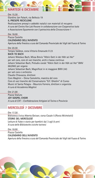 MARTEDÌ 6 DICEMBRE
Ore 15.30
Giardino Jan Palach, via Bellezia 19
IL PRESEPE RECICLONE
Realizzazione presepi e addobbi natalizi con materiali di recupero
A cura del Centro Fan Lab Pavone in collaborazione con Cooperativa Isola
e Associazione Equamente con il patrocinio della Circoscrizione 1
Ore 18.00
Piazza Castello
CALENDARIO DELL’AVVENTO
Apertura della finestra a cura del Comando Provinciale dei Vigili del Fuoco di Torino
Ore 20.30
Tempio Valdese, corso Vittorio Emanuele II 23
BACK TO BACH
Johann Nikolaus Bach, Missa Brevis “Allein Gott in der Höh sei Her“
per soli coro, coro di voci bianche, archi e basso continuo
Johann Sebastian Bach, Preludio corale “Allein Gott in der Höh sei Her“ BWV
662/663 per organo
Johann Sebastian Bach, Magnificat in re maggiore BWV 243
per soli coro e orchestra
Claudio Chiavazza, direttore
Coro Maghini – Elena Camoletto, maestra del coro
Coro di voci bianche del Conservatorio “G.F. Ghedini” di Cuneo
Musici di Santa Pelagia - Maurizio Fornero, direttore e organista
A cura di Accademia Maghini
Ore 21.00
Piazza Statuto
JOY GOSPEL CHOIR
A cura di CAT – Confederazione Artigiani di Torino e Provincia
MERCOLEDÌ 7 DICEMBRE
Ore 17.30
Biblioteca civica Alberto Geisser, corso Casale 5 (Parco Michelotti)
STORIE DEL MERCOLEDÌ
Letture di fiabe e storie per bambini dai 3 agli 8 anni
A cura delle Biblioteche civiche torinesi
Ore 18.00
Piazza Castello
CALENDARIO DELL’AVVENTO
Apertura della finestra a cura del Comando Provinciale dei Vigili del Fuoco di Torino
 