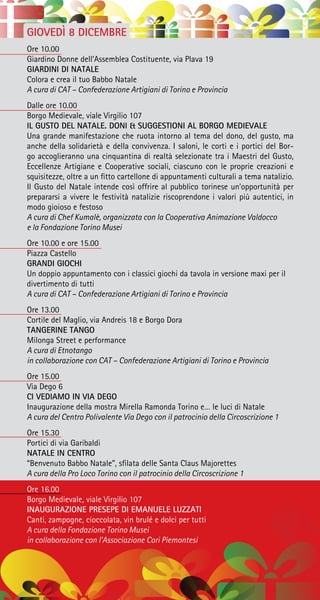 GIOVEDÌ 8 DICEMBRE
Ore 10.00
Giardino Donne dell’Assemblea Costituente, via Plava 19
GIARDINI DI NATALE
Colora e crea il tuo Babbo Natale
A cura di CAT – Confederazione Artigiani di Torino e Provincia
Dalle ore 10.00
Borgo Medievale, viale Virgilio 107
IL GUSTO DEL NATALE. DONI & SUGGESTIONI AL BORGO MEDIEVALE
Una grande manifestazione che ruota intorno al tema del dono, del gusto, ma
anche della solidarietà e della convivenza. I saloni, le corti e i portici del Bor-
go accoglieranno una cinquantina di realtà selezionate tra i Maestri del Gusto,
Eccellenze Artigiane e Cooperative sociali, ciascuno con le proprie creazioni e
squisitezze, oltre a un fitto cartellone di appuntamenti culturali a tema natalizio.
Il Gusto del Natale intende così offrire al pubblico torinese un’opportunità per
prepararsi a vivere le festività natalizie riscoprendone i valori più autentici, in
modo gioioso e festoso
A cura di Chef Kumalè, organizzata con la Cooperativa Animazione Valdocco
e la Fondazione Torino Musei
Ore 10.00 e ore 15.00
Piazza Castello
GRANDI GIOCHI
Un doppio appuntamento con i classici giochi da tavola in versione maxi per il
divertimento di tutti
A cura di CAT – Confederazione Artigiani di Torino e Provincia
Ore 13.00
Cortile del Maglio, via Andreis 18 e Borgo Dora
TANGERINE TANGO
Milonga Street e performance
A cura di Etnotango
in collaborazione con CAT – Confederazione Artigiani di Torino e Provincia
Ore 15.00
Via Dego 6
CI VEDIAMO IN VIA DEGO
Inaugurazione della mostra Mirella Ramonda Torino e… le luci di Natale
A cura del Centro Polivalente Via Dego con il patrocinio della Circoscrizione 1
Ore 15.30
Portici di via Garibaldi
NATALE IN CENTRO
“Benvenuto Babbo Natale”, sfilata delle Santa Claus Majorettes
A cura della Pro Loco Torino con il patrocinio della Circoscrizione 1
Ore 16.00
Borgo Medievale, viale Virgilio 107
INAUGURAZIONE PRESEPE DI EMANUELE LUZZATI
Canti, zampogne, cioccolata, vin brulé e dolci per tutti
A cura della Fondazione Torino Musei
in collaborazione con l’Associazione Cori Piemontesi
 