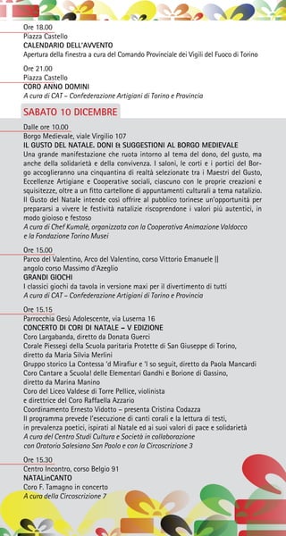 Ore 18.00
Piazza Castello
CALENDARIO DELL’AVVENTO
Apertura della finestra a cura del Comando Provinciale dei Vigili del Fuoco di Torino
Ore 21.00
Piazza Castello
CORO ANNO DOMINI
A cura di CAT – Confederazione Artigiani di Torino e Provincia
SABATO 10 DICEMBRE
Dalle ore 10.00
Borgo Medievale, viale Virgilio 107
IL GUSTO DEL NATALE. DONI & SUGGESTIONI AL BORGO MEDIEVALE
Una grande manifestazione che ruota intorno al tema del dono, del gusto, ma
anche della solidarietà e della convivenza. I saloni, le corti e i portici del Bor-
go accoglieranno una cinquantina di realtà selezionate tra i Maestri del Gusto,
Eccellenze Artigiane e Cooperative sociali, ciascuno con le proprie creazioni e
squisitezze, oltre a un fitto cartellone di appuntamenti culturali a tema natalizio.
Il Gusto del Natale intende così offrire al pubblico torinese un’opportunità per
prepararsi a vivere le festività natalizie riscoprendone i valori più autentici, in
modo gioioso e festoso
A cura di Chef Kumalè, organizzata con la Cooperativa Animazione Valdocco
e la Fondazione Torino Musei
Ore 15.00
Parco del Valentino, Arco del Valentino, corso Vittorio Emanuele ||
angolo corso Massimo d’Azeglio
GRANDI GIOCHI
I classici giochi da tavola in versione maxi per il divertimento di tutti
A cura di CAT – Confederazione Artigiani di Torino e Provincia
Ore 15.15
Parrocchia Gesù Adolescente, via Luserna 16
CONCERTO DI CORI DI NATALE – V EDIZIONE
Coro Largabanda, diretto da Donata Guerci
Corale Piessegi della Scuola paritaria Protette di San Giuseppe di Torino,
diretto da Maria Silvia Merlini
Gruppo storico La Contessa ‘d Mirafiur e ‘l so seguit, diretto da Paola Mancardi
Coro Cantare a Scuola! delle Elementari Gandhi e Borione di Gassino,
diretto da Marina Manino
Coro del Liceo Valdese di Torre Pellice, violinista
e direttrice del Coro Raffaella Azzario
Coordinamento Ernesto Vidotto – presenta Cristina Codazza
Il programma prevede l’esecuzione di canti corali e la lettura di testi,
in prevalenza poetici, ispirati al Natale ed ai suoi valori di pace e solidarietà
A cura del Centro Studi Cultura e Società in collaborazione
con Oratorio Salesiano San Paolo e con la Circoscrizione 3
Ore 15.30
Centro Incontro, corso Belgio 91
NATALinCANTO
Coro F. Tamagno in concerto
A cura della Circoscrizione 7
 