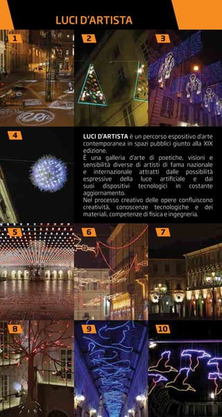 LUCI D’ARTISTA è un percorso espositivo d’arte
contemporanea in spazi pubblici giunto alla XIX
edizione.
È una galleria d’arte di poetiche, visioni e
sensibilità diverse di artisti di fama nazionale
e internazionale attratti dalle possibilità
espressive della luce artificiale e dai
suoi dispositivi tecnologici in costante
aggiornamento.
Nel processo creativo delle opere confluiscono
creatività, conoscenze tecnologiche e dei
materiali, competenze di fisica e ingegneria.
1 2 3
4
5 6 7
8 9 10
LUCI D’ARTISTA
 