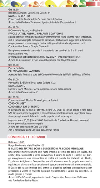 Ore 15.30
Residenza Anziani Cassini, via Cassini 14
NATALE IN CENTRO
Concerto della Fanfara della Sezione Fanti di Torino
A cura della Pro Loco Torino con il patrocinio della Circoscrizione 1
Ore 16.00
il Circolo dei lettori, via Bogino 9
FAVOLE LATINE, ANIMALI PARLANTI E CARTOONS
È dalla notte dei tempi che l’uomo per interpretare la realtà inventa fiabe, letteratura,
miti e tutto il variegato mondo delle narrazioni. Il laboratorio suggerisce ai bimbi im-
magini, racconti e personaggi a partire dalle grandi storie che riguardano tutti
Con Annalisa Barra e Giorgia Giaccardi
Una piccola merenda conclude il laboratorio per bambini da 5 a 11 anni
ingresso: euro 7,00
prenotazione obbligatoria: tel. 011. 432.68.27 - info@circololettori.it
A cura de il Circolo dei lettori in collaborazione con Progetto Odeon
Ore 18.00
Piazza Castello
CALENDARIO DELL’AVVENTO
Apertura della finestra a cura del Comando Provinciale dei Vigili del Fuoco di Torino
Ore 21.00
Parrocchia S. Giulio d’Orta, corso Cadore 17/3
NATALinCANTO
La Contessa ‘d Mirafiur, sacra rappresentazione della nascita
A cura della Circoscrizione 7
Ore 21.00
Conservatorio di Musica G. Verdi, piazza Bodoni
CORO CAI UGET
CORO DELLA SAT DI TRENTO
In occasione dei 70 anni di attività, il coro CAI UGET di Torino ospita il coro della
SAT di Trento per festeggiarne il novantesimo compleanno: una imperdibile occa-
sione per gli amanti del canto corale popolare e di montagna
ingresso: euro 20,00 (di cui 10,00 destinati alla Fondazione Umberto Veronesi)
info e prevendite: www.caiuget.it
A cura dell’associazione Coro CAI UGET
con il contributo della Centrale del Latte di Torino
DOMENICA 11 DICEMBRE
Dalle ore 10.00
Borgo Medievale, viale Virgilio 107
IL GUSTO DEL NATALE. DONI & SUGGESTIONI AL BORGO MEDIEVALE
Una grande manifestazione che ruota intorno al tema del dono, del gusto, ma
anche della solidarietà e della convivenza. I saloni, le corti e i portici del Bor-
go accoglieranno una cinquantina di realtà selezionate tra i Maestri del Gusto,
Eccellenze Artigiane e Cooperative sociali, ciascuno con le proprie creazioni e
squisitezze, oltre a un fitto cartellone di appuntamenti culturali a tema natalizio.
Il Gusto del Natale intende così offrire al pubblico torinese un’opportunità per
prepararsi a vivere le festività natalizie riscoprendone i valori più autentici, in
modo gioioso e festoso
A cura di Chef Kumalè, organizzata con la Cooperativa Animazione Valdocco
e la Fondazione Torino Musei
 