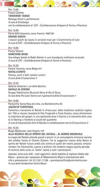 Ore 13.00
Piazza Castello
TANGERINE TANGO
Milonga Street e performance
A cura di Etnotango
con la collaborazione di CAT – Confederazione Artigiani di Torino e Provincia
Ore 15.00
Parco della Tesoriera, corso Francia 186/192
GRANDI GIOCHI
I classici giochi da tavola in versione maxi per il divertimento di tutti
A cura di CAT – Confederazione Artigiani di Torino e Provincia
Ore 15.00
Piazza Statuto
MARCHING BAND
Una allegra banda di Babbi Natale in una travolgente esibizione musicale
A cura di CAT – Confederazione Artigiani di Torino e Provincia
Ore 15.30
Centro Incontro, corso Belgio 91
NATALinCANTO
Flacara, canti e balli natalizi rumeni
A cura della Circoscrizione 7
Ore 15.30
Galleria Umberto I, via della Basilica
NATALE IN CENTRO
Gruppo Folkloristico Musicale Deiro di Ala di Stura
A cura della Pro Loco Torino con il patrocinio della Circoscrizione 1
Ore 16.00
Parrocchia Santa Rosa da Lima, via Bardonecchia 85
JAZZIN’UP CHRISTMAS
Concerto e narrazione di Natale in chiave jazz: dalla tradizione natalizia inglese
del ‘700 ai classici standard di Ella Fitzgerald e Frank Sinatra, senza dimenticare
la tradizione del gospel, in uno spettacolo dove il fascino e la teatralità della voce
di Lil Darling si fondono al sound del quartetto
A cura di Associazione Echi di Musika in collaborazione con la Circoscrizione 3
Ore 16.30
Borgo Medievale, viale Virgilio 107
ALLA RICERCA DELLO SPIRITO DEL NATALE... AL BORGO MEDIEVALE
La magia del Natale attende grandi e piccini in un coinvolgente itinerario ispirato
alla celebre favola di Charles Dickens. Tra le suggestive stanze della Rocca lo
spirito del Natale futuro andrà alla ricerca di quelli del nostro passato, emozio-
nandoci tra filastrocche, usanze e profumi che rendono magico questo periodo.
Al termine della visita un “dolce” saluto a tutti i partecipanti
ingresso: visita euro 4,00 - costi aggiuntivi: adulti biglietto di ingresso ridotto alla
Rocca – gratuito per i possessori di Abbonamento Musei e diversamente abili
info e prenotazioni: tel. 011.521.17.88 – prenotazioniftm@arteintorino.com
A cura della Fondazione Torino Musei
 