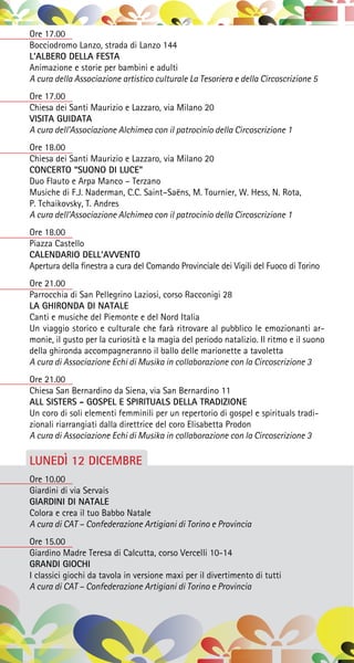 Ore 17.00
Bocciodromo Lanzo, strada di Lanzo 144
L’ALBERO DELLA FESTA
Animazione e storie per bambini e adulti
A cura della Associazione artistico culturale La Tesoriera e della Circoscrizione 5
Ore 17.00
Chiesa dei Santi Maurizio e Lazzaro, via Milano 20
VISITA GUIDATA
A cura dell’Associazione Alchimea con il patrocinio della Circoscrizione 1
Ore 18.00
Chiesa dei Santi Maurizio e Lazzaro, via Milano 20
CONCERTO “SUONO DI LUCE”
Duo Flauto e Arpa Manco – Terzano
Musiche di F.J. Naderman, C.C. Saint–Saëns, M. Tournier, W. Hess, N. Rota,
P. Tchaikovsky, T. Andres
A cura dell’Associazione Alchimea con il patrocinio della Circoscrizione 1
Ore 18.00
Piazza Castello
CALENDARIO DELL’AVVENTO
Apertura della finestra a cura del Comando Provinciale dei Vigili del Fuoco di Torino
Ore 21.00
Parrocchia di San Pellegrino Laziosi, corso Racconigi 28
LA GHIRONDA DI NATALE
Canti e musiche del Piemonte e del Nord Italia
Un viaggio storico e culturale che farà ritrovare al pubblico le emozionanti ar-
monie, il gusto per la curiosità e la magia del periodo natalizio. Il ritmo e il suono
della ghironda accompagneranno il ballo delle marionette a tavoletta
A cura di Associazione Echi di Musika in collaborazione con la Circoscrizione 3
Ore 21.00
Chiesa San Bernardino da Siena, via San Bernardino 11
ALL SISTERS - GOSPEL E SPIRITUALS DELLA TRADIZIONE
Un coro di soli elementi femminili per un repertorio di gospel e spirituals tradi-
zionali riarrangiati dalla direttrice del coro Elisabetta Prodon
A cura di Associazione Echi di Musika in collaborazione con la Circoscrizione 3
LUNEDÌ 12 DICEMBRE
Ore 10.00
Giardini di via Servais
GIARDINI DI NATALE
Colora e crea il tuo Babbo Natale
A cura di CAT – Confederazione Artigiani di Torino e Provincia
Ore 15.00
Giardino Madre Teresa di Calcutta, corso Vercelli 10-14
GRANDI GIOCHI
I classici giochi da tavola in versione maxi per il divertimento di tutti
A cura di CAT – Confederazione Artigiani di Torino e Provincia
 