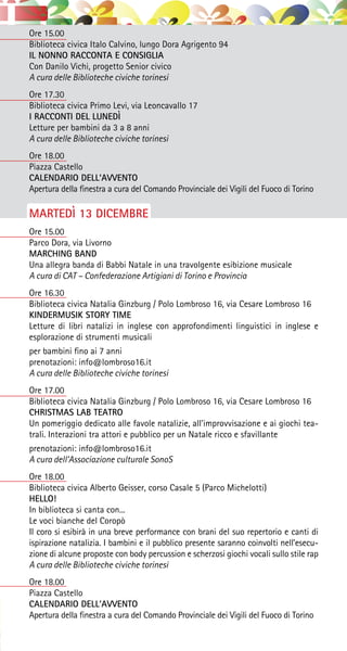 Ore 15.00
Biblioteca civica Italo Calvino, lungo Dora Agrigento 94
IL NONNO RACCONTA E CONSIGLIA
Con Danilo Vichi, progetto Senior civico
A cura delle Biblioteche civiche torinesi
Ore 17.30
Biblioteca civica Primo Levi, via Leoncavallo 17
I RACCONTI DEL LUNEDÌ
Letture per bambini da 3 a 8 anni
A cura delle Biblioteche civiche torinesi
Ore 18.00
Piazza Castello
CALENDARIO DELL’AVVENTO
Apertura della finestra a cura del Comando Provinciale dei Vigili del Fuoco di Torino
MARTEDÌ 13 DICEMBRE
Ore 15.00
Parco Dora, via Livorno
MARCHING BAND
Una allegra banda di Babbi Natale in una travolgente esibizione musicale
A cura di CAT – Confederazione Artigiani di Torino e Provincia
Ore 16.30
Biblioteca civica Natalia Ginzburg / Polo Lombroso 16, via Cesare Lombroso 16
KINDERMUSIK STORY TIME
Letture di libri natalizi in inglese con approfondimenti linguistici in inglese e
esplorazione di strumenti musicali
per bambini fino ai 7 anni
prenotazioni: info@lombroso16.it
A cura delle Biblioteche civiche torinesi
Ore 17.00
Biblioteca civica Natalia Ginzburg / Polo Lombroso 16, via Cesare Lombroso 16
CHRISTMAS LAB TEATRO
Un pomeriggio dedicato alle favole natalizie, all’improvvisazione e ai giochi tea-
trali. Interazioni tra attori e pubblico per un Natale ricco e sfavillante
prenotazioni: info@lombroso16.it
A cura dell’Associazione culturale SonoS
Ore 18.00
Biblioteca civica Alberto Geisser, corso Casale 5 (Parco Michelotti)
HELLO!
In biblioteca si canta con...
Le voci bianche del Coropò
Il coro si esibirà in una breve performance con brani del suo repertorio e canti di
ispirazione natalizia. I bambini e il pubblico presente saranno coinvolti nell’esecu-
zione di alcune proposte con body percussion e scherzosi giochi vocali sullo stile rap
A cura delle Biblioteche civiche torinesi
Ore 18.00
Piazza Castello
CALENDARIO DELL’AVVENTO
Apertura della finestra a cura del Comando Provinciale dei Vigili del Fuoco di Torino
 