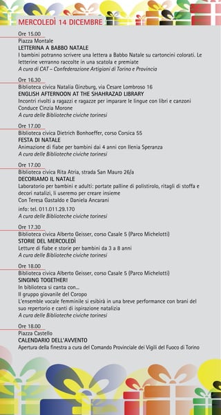 MERCOLEDÌ 14 DICEMBRE
Ore 15.00
Piazza Montale
LETTERINA A BABBO NATALE
I bambini potranno scrivere una lettera a Babbo Natale su cartoncini colorati. Le
letterine verranno raccolte in una scatola e premiate
A cura di CAT – Confederazione Artigiani di Torino e Provincia
Ore 16.30
Biblioteca civica Natalia Ginzburg, via Cesare Lombroso 16
ENGLISH AFTERNOON AT THE SHAHRAZAD LIBRARY
Incontri rivolti a ragazzi e ragazze per imparare le lingue con libri e canzoni
Conduce Cinzia Morone
A cura delle Biblioteche civiche torinesi
Ore 17.00
Biblioteca civica Dietrich Bonhoeffer, corso Corsica 55
FESTA DI NATALE
Animazione di fiabe per bambini dai 4 anni con Ilenia Speranza
A cura delle Biblioteche civiche torinesi
Ore 17.00
Biblioteca civica Rita Atria, strada San Mauro 26/a
DECORIAMO IL NATALE
Laboratorio per bambini e adulti: portate palline di polistirolo, ritagli di stoffa e
decori natalizi, li useremo per creare insieme
Con Teresa Gastaldo e Daniela Ancarani
info: tel. 011.011.29.170
A cura delle Biblioteche civiche torinesi
Ore 17.30
Biblioteca civica Alberto Geisser, corso Casale 5 (Parco Michelotti)
STORIE DEL MERCOLEDÌ
Letture di fiabe e storie per bambini da 3 a 8 anni
A cura delle Biblioteche civiche torinesi
Ore 18.00
Biblioteca civica Alberto Geisser, corso Casale 5 (Parco Michelotti)
SINGING TOGETHER!
In biblioteca si canta con...
Il gruppo giovanile del Coropo
L’ensemble vocale femminile si esibirà in una breve performance con brani del
suo repertorio e canti di ispirazione natalizia
A cura delle Biblioteche civiche torinesi
Ore 18.00
Piazza Castello
CALENDARIO DELL’AVVENTO
Apertura della finestra a cura del Comando Provinciale dei Vigili del Fuoco di Torino
 
