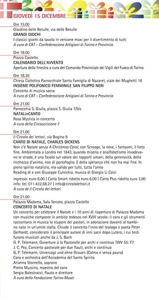 GIOVEDÌ 15 DICEMBRE
Ore 15.00
Giardino delle Betulle, via delle Betulle
GRANDI GIOCHI
I classici giochi da tavola in versione maxi per il divertimento di tutti
A cura di CAT – Confederazione Artigiani di Torino e Provincia
Ore 18.00
Piazza Castello
CALENDARIO DELL’AVVENTO
Apertura della finestra a cura del Comando Provinciale dei Vigili del Fuoco di Torino
Ore 18.30
Chiesa Cattolica Parrocchiale Santa Famiglia di Nazaret, viale dei Mughetti 18
INSIEME POLIFONICO FEMMINILE SAN FILIPPO NERI
Concerto di musica sacra
A cura di CAT – Confederazione Artigiani di Torino e Provincia
Ore 21.00
Parrocchia S. Giulia, piazza S. Giulia 7/bis
NATALinCANTO
Rosa Mystica in concerto
A cura della Circoscrizione 7
Ore 21.00
il Circolo dei lettori, via Bogino 9
CANTO DI NATALE, CHARLES DICKENS
Non c’è Natale senza A Christmas Carol, con Scrooge, la neve, i fantasmi, il lieto
fine. Ambientata a Londra nel 1843, quando miseria e analfabetismo invadeva-
no le strade, è una favola sul valore dei rapporti umani, della generosità, della
ricchezza d’animo, non di portafoglio. E della speranza che non ha mai fine. In
pieno spirito natalizio, ma valido per tutti, tutto l’anno
Reading di e con Giuseppe Culicchia, musica di Giorgio Li Calzi
ingresso: euro 8,00 | Carta Smart ridotto euro 6,00 | Carta Plus ridotto euro 3,00
info: tel. 011.432.68.27 | info@circololettori.it
A cura de il Circolo dei lettori
Ore 21.00
Palazzo Madama, Sala Senato, piazza Castello
CONCERTO DI NATALE
Un concerto per celebrare il Natale e i 10 anni di riapertura di Palazzo Madama
con musiche composte in ambito tedesco nel XVIII secolo: il coro e gli strumenti
raccontano in musica lo stupore dei pastori, in adorazione davanti al bambi-
no nato in un’umile stalla. Chiude il concerto l’inno del teologo e poeta Peter
Gerhardt, considerato il principale autore di inni sacri dopo Lutero, i cui testi
furono musicati anche da J. S. Bach
G. P. Telemann, Ouverture à la Pastorelle per archi e continuo TWV 55: F7
J. C. Pez, Concerto pastorale per due flauti, archi e continuo
G. P. Telemann, Unverzagt und ohne Grauen (Calmo e senza paura)
Coro e orchestra dell’Accademia del Santo Spirito
Arianna Stornello, soprano
Pietro Mussino, maestro del coro
Sergio Balestracci, flauto e direttore
A cura della Fondazione Torino Musei
 