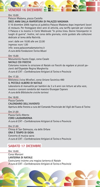 VENERDÌ 16 DICEMBRE
Ore 10.00
Palazzo Madama, piazza Castello
DIECI ANNI DALLA RIAPERTURA DI PALAZZO MADAMA
Il 16 dicembre 2006 riapriva al pubblico Palazzo Madama dopo importanti lavori
di restauro. Per festeggiare dieci anni di attività, una tariffa speciale per visitare
il Palazzo e la mostra in Corte Medievale “In prima linea. Donne fotoreporter in
luoghi di guerra”. Inoltre, nel corso della giornata, visite guidate alla collezione
dedicate al tema della Natività.
orari: dalle ore 10.00 alle ore 22.00
ingresso: euro 1,00
info: www.palazzomadamatorino.it
A cura della Fondazione Torino Musei
Ore 15.00
Monumento Fausto Coppi, corso Casale
NATALE COI FIOCCHI
Coloriamo insieme lo striscione di Natale coi fiocchi da regalare ai piccoli pa-
zienti dell’Ospedale Regina Margherita
A cura di CAT – Confederazione Artigiani di Torino e Provincia
Ore 17.30
Biblioteca civica Mirafiori, corso Unione Sovietica 490
IL PICCOLO ALBERO DI NATALE
Laboratorio di manualità per bambini da 3 a 6 anni con letture ad alta voce,
musica e canzoni condotto dal maestro Giuseppe Capraro
A cura delle Biblioteche civiche torinesi
Ore 18.00
Piazza Castello
CALENDARIO DELL’AVVENTO
Apertura della finestra a cura del Comando Provinciale dei Vigili del Fuoco di Torino
Ore 21.00
Piazza Carlo Alberto
CORO LAUDARMONIA
A cura di CAT – Confederazione Artigiani di Torino e Provincia
Ore 21.00
Chiesa di San Dalmazzo, via delle Orfane
ORA È TEMPO DI GIOIA
Concerto di musica sacra
A cura di CAT – Confederazione Artigiani di Torino e Provincia
SABATO 17 DICEMBRE
Ore 10.00
Corso Marconi
LANTERNA DI NATALE
Costruiamo insieme una magica lanterna di Natale
A cura di CAT – Confederazione Artigiani di Torino e Provincia
 