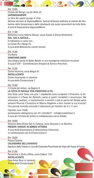 Ore 10.00
Circolo del Design, via dei Mille 22
VAPOROSAMENTE
La fiera del vapore giunge in città
Settima edizione di VaporosaMente, festival letterario dedicato al mondo del fan-
tastico, della fantascienza e dello steampunk con autori provenienti da tutta Italia
A cura di Associazione VaporosaMente
Ore 11.00
Biblioteca civica Alberto Geisser, corso Casale 5 (Parco Michelotti)
DAL ‘500 A NATALE...
In biblioteca si canta con...
La Corale Po e Borgo Po
A cura delle Biblioteche civiche torinesi
Ore 15.00
Via Roma
MARCHING BAND
Una allegra banda di Babbi Natale in una travolgente esibizione musicale
A cura di CAT – Confederazione Artigiani di Torino e Provincia
Ore 15.30
Centro Incontro, corso Belgio 91
NATALinCANTO
Corale Incantando in concerto
A cura della Circoscrizione 7
Ore 16.00
il Circolo dei lettori, via Bogino 9
LA FESTA DI NATALE CON PINOCCHIO & CO.
Una festa come fosse una gita: i capobanda sono Lucignolo e Pinocchio, la de-
stinazione è il Paese dei Balocchi, pieno di giochi incredibili e avventurosi. Ma
attenzione, bambini, vi trasformerete in asinelli e solo lo spirito del Natale potrà
salvarvi! Riuscirà il burattino di Mastro Geppetto a farvi trovare la via d’uscita?
Una piccola merenda conclude il laboratorio per bambini da 5 a 11 anni
ingresso: euro 10,00
prenotazione obbligatoria: tel. 011.432.68.27 - info@circololettori.it
A cura de il Circolo dei lettori in collaborazione con Le Sillabe
Ore 18.00
Oratorio della Chiesa San G. Cafasso, corso Grosseto / via Gandino
PRESEPE VIVENTE IN BORGO VITTORIA
A cura della Associazione di Volontariato Il Cammino
in collaborazione con la Circoscrizione 5
Ore 18.00
Piazza Castello
CALENDARIO DELL’AVVENTO
Apertura della finestra a cura del Comando Provinciale dei Vigili del Fuoco di Torino
Ore 21.00
Parrocchia S. Giulio d’Orta, corso Cadore 17/3
NATALinCANTO
Coro Amat Deus in concerto
A cura della Circoscrizione 7
 