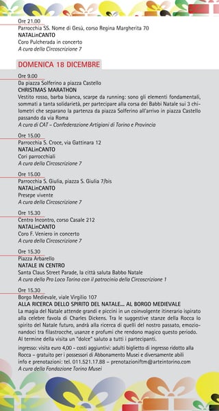 Ore 21.00
Parrocchia SS. Nome di Gesù, corso Regina Margherita 70
NATALinCANTO
Coro Pulcherada in concerto
A cura della Circoscrizione 7
DOMENICA 18 DICEMBRE
Ore 9.00
Da piazza Solferino a piazza Castello
CHRISTMAS MARATHON
Vestito rosso, barba bianca, scarpe da running: sono gli elementi fondamentali,
sommati a tanta solidarietà, per partecipare alla corsa dei Babbi Natale sui 3 chi-
lometri che separano la partenza da piazza Solferino all’arrivo in piazza Castello
passando da via Roma
A cura di CAT – Confederazione Artigiani di Torino e Provincia
Ore 15.00
Parrocchia S. Croce, via Gattinara 12
NATALinCANTO
Cori parrocchiali
A cura della Circoscrizione 7
Ore 15.00
Parrocchia S. Giulia, piazza S. Giulia 7/bis
NATALinCANTO
Presepe vivente
A cura della Circoscrizione 7
Ore 15.30
Centro Incontro, corso Casale 212
NATALinCANTO
Coro F. Veniero in concerto
A cura della Circoscrizione 7
Ore 15.30
Piazza Arbarello
NATALE IN CENTRO
Santa Claus Street Parade, la città saluta Babbo Natale
A cura della Pro Loco Torino con il patrocinio della Circoscrizione 1
Ore 15.30
Borgo Medievale, viale Virgilio 107
ALLA RICERCA DELLO SPIRITO DEL NATALE... AL BORGO MEDIEVALE
La magia del Natale attende grandi e piccini in un coinvolgente itinerario ispirato
alla celebre favola di Charles Dickens. Tra le suggestive stanze della Rocca lo
spirito del Natale futuro, andrà alla ricerca di quelli del nostro passato, emozio-
nandoci tra filastrocche, usanze e profumi che rendono magico questo periodo.
Al termine della visita un “dolce” saluto a tutti i partecipanti.
ingresso: visita euro 4,00 - costi aggiuntivi: adulti biglietto di ingresso ridotto alla
Rocca – gratuito per i possessori di Abbonamento Musei e diversamente abili
info e prenotazioni: tel. 011.521.17.88 – prenotazioniftm@arteintorino.com
A cura della Fondazione Torino Musei
 