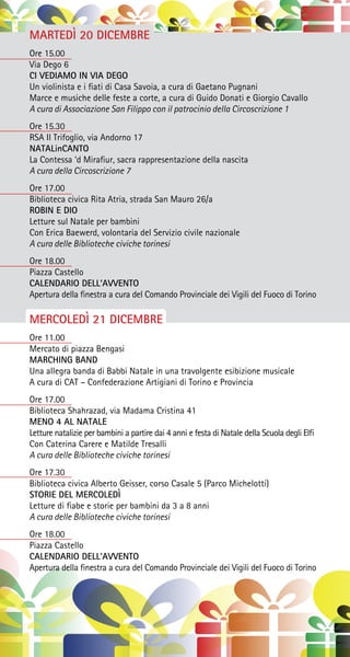 MARTEDÌ 20 DICEMBRE
Ore 15.00
Via Dego 6
CI VEDIAMO IN VIA DEGO
Un violinista e i fiati di Casa Savoia, a cura di Gaetano Pugnani
Marce e musiche delle feste a corte, a cura di Guido Donati e Giorgio Cavallo
A cura di Associazione San Filippo con il patrocinio della Circoscrizione 1
Ore 15.30
RSA Il Trifoglio, via Andorno 17
NATALinCANTO
La Contessa ‘d Mirafiur, sacra rappresentazione della nascita
A cura della Circoscrizione 7
Ore 17.00
Biblioteca civica Rita Atria, strada San Mauro 26/a
ROBIN E DIO
Letture sul Natale per bambini
Con Erica Baewerd, volontaria del Servizio civile nazionale
A cura delle Biblioteche civiche torinesi
Ore 18.00
Piazza Castello
CALENDARIO DELL’AVVENTO
Apertura della finestra a cura del Comando Provinciale dei Vigili del Fuoco di Torino
MERCOLEDÌ 21 DICEMBRE
Ore 11.00
Mercato di piazza Bengasi
MARCHING BAND
Una allegra banda di Babbi Natale in una travolgente esibizione musicale
A cura di CAT – Confederazione Artigiani di Torino e Provincia
Ore 17.00
Biblioteca Shahrazad, via Madama Cristina 41
MENO 4 AL NATALE
Letture natalizie per bambini a partire dai 4 anni e festa di Natale della Scuola degli Elfi
Con Caterina Carere e Matilde Tresalli
A cura delle Biblioteche civiche torinesi
Ore 17.30
Biblioteca civica Alberto Geisser, corso Casale 5 (Parco Michelotti)
STORIE DEL MERCOLEDÌ
Letture di fiabe e storie per bambini da 3 a 8 anni
A cura delle Biblioteche civiche torinesi
Ore 18.00
Piazza Castello
CALENDARIO DELL’AVVENTO
Apertura della finestra a cura del Comando Provinciale dei Vigili del Fuoco di Torino
 