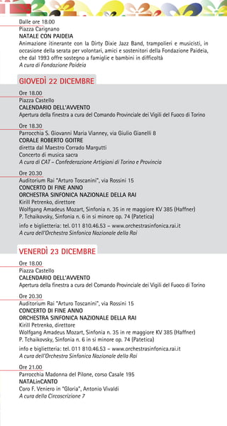 Dalle ore 18.00
Piazza Carignano
NATALE CON PAIDEIA
Animazione itinerante con la Dirty Dixie Jazz Band, trampolieri e musicisti, in
occasione della serata per volontari, amici e sostenitori della Fondazione Paideia,
che dal 1993 offre sostegno a famiglie e bambini in difficoltà
A cura di Fondazione Paideia
GIOVEDÌ 22 DICEMBRE
Ore 18.00
Piazza Castello
CALENDARIO DELL’AVVENTO
Apertura della finestra a cura del Comando Provinciale dei Vigili del Fuoco di Torino
Ore 18.30
Parrocchia S. Giovanni Maria Vianney, via Giulio Gianelli 8
CORALE ROBERTO GOITRE
diretta dal Maestro Corrado Margutti
Concerto di musica sacra
A cura di CAT – Confederazione Artigiani di Torino e Provincia
Ore 20.30
Auditorium Rai “Arturo Toscanini”, via Rossini 15
CONCERTO DI FINE ANNO
ORCHESTRA SINFONICA NAZIONALE DELLA RAI
Kirill Petrenko, direttore
Wolfgang Amadeus Mozart, Sinfonia n. 35 in re maggiore KV 385 (Haffner)
P. Tchaikovsky, Sinfonia n. 6 in si minore op. 74 (Patetica)
info e biglietteria: tel. 011 810.46.53 – www.orchestrasinfonica.rai.it
A cura dell’Orchestra Sinfonica Nazionale della Rai
VENERDÌ 23 DICEMBRE
Ore 18.00
Piazza Castello
CALENDARIO DELL’AVVENTO
Apertura della finestra a cura del Comando Provinciale dei Vigili del Fuoco di Torino
Ore 20.30
Auditorium Rai “Arturo Toscanini”, via Rossini 15
CONCERTO DI FINE ANNO
ORCHESTRA SINFONICA NAZIONALE DELLA RAI
Kirill Petrenko, direttore
Wolfgang Amadeus Mozart, Sinfonia n. 35 in re maggiore KV 385 (Haffner)
P. Tchaikovsky, Sinfonia n. 6 in si minore op. 74 (Patetica)
info e biglietteria: tel. 011 810.46.53 – www.orchestrasinfonica.rai.it
A cura dell’Orchestra Sinfonica Nazionale della Rai
Ore 21.00
Parrocchia Madonna del Pilone, corso Casale 195
NATALinCANTO
Coro F. Veniero in “Gloria”, Antonio Vivaldi
A cura della Circoscrizione 7
 