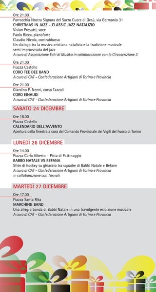 Ore 21.00
Parrocchia Nostra Signora del Sacro Cuore di Gesù, via Germonio 31
CHRISTMAS IN JAZZ - CLASSIC JAZZ NATALIZIO
Vivian Presutti, voce
Paolo Ricca, pianoforte
Claudio Nicola, contrabbasso
Un dialogo tra la musica cristiana natalizia e la tradizione musicale
semi improvvisata del jazz
A cura di Associazione Echi di Musika in collaborazione con la Circoscrizione 3
Ore 21.00
Piazza Castello
CORO TEE DEE BAND
A cura di CAT – Confederazione Artigiani di Torino e Provincia
Ore 21.00
Giardino P. Nenni, corso Tazzoli
CORO EINAUDI
A cura di CAT – Confederazione Artigiani di Torino e Provincia
SABATO 24 DICEMBRE
Ore 18.00
Piazza Castello
CALENDARIO DELL’AVVENTO
Apertura della finestra a cura del Comando Provinciale dei Vigili del Fuoco di Torino
LUNEDÌ 26 DICEMBRE
Ore 14.00
Piazza Carlo Alberto – Pista di Pattinaggio
BABBO NATALE VS BEFANA
Sfide di hockey su ghiaccio tra squadre di Babbi Natale e Befane
A cura di CAT – Confederazione Artigiani di Torino e Provincia
in collaborazione con Torivoli
MARTEDÌ 27 DICEMBRE
Ore 17.00
Piazza Santa Rita
MARCHING BAND
Una allegra banda di Babbi Natale in una travolgente esibizione musicale
A cura di CAT – Confederazione Artigiani di Torino e Provincia
 