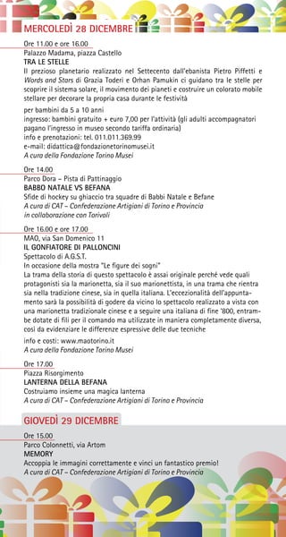 MERCOLEDÌ 28 DICEMBRE
Ore 11.00 e ore 16.00
Palazzo Madama, piazza Castello
TRA LE STELLE
Il prezioso planetario realizzato nel Settecento dall’ebanista Pietro Piffetti e
Words and Stars di Grazia Toderi e Orhan Pamukin ci guidano tra le stelle per
scoprire il sistema solare, il movimento dei pianeti e costruire un colorato mobile
stellare per decorare la propria casa durante le festività
per bambini da 5 a 10 anni
ingresso: bambini gratuito + euro 7,00 per l’attività (gli adulti accompagnatori
pagano l’ingresso in museo secondo tariffa ordinaria)
info e prenotazioni: tel. 011.011.369.99
e-mail: didattica@fondazionetorinomusei.it
A cura della Fondazione Torino Musei
Ore 14.00
Parco Dora – Pista di Pattinaggio
BABBO NATALE VS BEFANA
Sfide di hockey su ghiaccio tra squadre di Babbi Natale e Befane
A cura di CAT – Confederazione Artigiani di Torino e Provincia
in collaborazione con Torivoli
Ore 16.00 e ore 17.00
MAO, via San Domenico 11
IL GONFIATORE DI PALLONCINI
Spettacolo di A.G.S.T.
In occasione della mostra “Le figure dei sogni”
La trama della storia di questo spettacolo è assai originale perché vede quali
protagonisti sia la marionetta, sia il suo marionettista, in una trama che rientra
sia nella tradizione cinese, sia in quella italiana. L’eccezionalità dell’appunta-
mento sarà la possibilità di godere da vicino lo spettacolo realizzato a vista con
una marionetta tradizionale cinese e a seguire una italiana di fine ‘800, entram-
be dotate di fili per il comando ma utilizzate in maniera completamente diversa,
così da evidenziare le differenze espressive delle due tecniche
info e costi: www.maotorino.it
A cura della Fondazione Torino Musei
Ore 17.00
Piazza Risorgimento
LANTERNA DELLA BEFANA
Costruiamo insieme una magica lanterna
A cura di CAT – Confederazione Artigiani di Torino e Provincia
GIOVEDÌ 29 DICEMBRE
Ore 15.00
Parco Colonnetti, via Artom
MEMORY
Accoppia le immagini correttamente e vinci un fantastico premio!
A cura di CAT – Confederazione Artigiani di Torino e Provincia
 