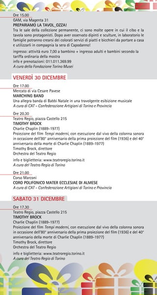 Ore 15.00
GAM, via Magenta 31
PREPARIAMO LA TAVOL_OZZA!
Tra le sale della collezione permanente, ci sono molte opere in cui il cibo e la
tavola sono protagonisti. Dopo aver osservato dipinti e sculture, in laboratorio le
famiglie potranno crearsi dei colorati servizi di piatti e bicchieri da portare a casa
e utilizzarli in compagnia la sera di Capodanno!
ingresso: attività euro 7,00 a bambino + ingresso adulti e bambini secondo la
tariffa ordinaria della mostra
info e prenotazioni: 011.011.369.99
A cura della Fondazione Torino Musei
VENERDÌ 30 DICEMBRE
Ore 17.00
Mercato di via Cesare Pavese
MARCHING BAND
Una allegra banda di Babbi Natale in una travolgente esibizione musicale
A cura di CAT – Confederazione Artigiani di Torino e Provincia
Ore 20.30
Teatro Regio, piazza Castello 215
TIMOTHY BROCK
Charlie Chaplin (1889-1977)
Proiezione del film Tempi moderni, con esecuzione dal vivo della colonna sonora
in occasione dell’80° anniversario della prima proiezione del film (1936) e del 40°
anniversario della morte di Charlie Chaplin (1889-1977)
Timothy Brock, direttore
Orchestra del Teatro Regio
info e biglietteria: www.teatroregio.torino.it
A cura del Teatro Regio di Torino
Ore 21.00
Corso Marconi
CORO POLIFONICO MATER ECCLESIAE DI ALMESE
A cura di CAT – Confederazione Artigiani di Torino e Provincia
SABATO 31 DICEMBRE
Ore 17.30
Teatro Regio, piazza Castello 215
TIMOTHY BROCK
Charlie Chaplin (1889-1977)
Proiezione del film Tempi moderni, con esecuzione dal vivo della colonna sonora
in occasione dell’80° anniversario della prima proiezione del film (1936) e del 40°
anniversario della morte di Charlie Chaplin (1889-1977)
Timothy Brock, direttore
Orchestra del Teatro Regio
info e biglietteria: www.teatroregio.torino.it
A cura del Teatro Regio di Torino
 