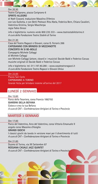 Ore 20.30
Teatro Carignano, piazza Carignano 6
SPIRITO ALLEGRO
di Noël Coward, traduzione Masolino D’Amico
con Leo Gullotta, e con Betti Pedrazzi Rita Abela, Federica Bern, Chiara Cavalieri,
Valentina Gristina, Sergio Mascherpa
regia Fabio Grossi
info e biglietteria: numero verde 800 235 333 – www.teatrostabiletorino.it
A cura della Fondazione Teatro Stabile di Torino
Ore 21.30
Casa del Teatro Ragazzi e Giovani, corso G. Ferraris 266
CAPODANNO CON BRINDISI DI MEZZANOTTE
CONCERTO IN SI BE-BOLLE
Compagnia Michele Cafaggi
di Michele Cafaggi
con Michele Cafaggi (attore, clown) e i musicisti Davide Baldi e Federico Caruso
musiche originali di Davide Baldi e Federico Caruso
info e biglietteria: tel. 011.197.40.280 – www.casateatroragazzi.it
A cura della Fondazione Teatro Ragazzi e Giovani Onlus
Ore 22.00
Piazza San Carlo
CAPODANNO A TORINO
Grande festa per brindare insieme all’arrivo del 2017
LUNEDÌ 2 GENNAIO
Ore 15.00
Parco della Tesoriera, corso Francia 186/192
GIARDINI DELLA BEFANA
Colora e crea la tua Befana
A cura di CAT – Confederazione Artigiani di Torino e Provincia
MARTEDÌ 3 GENNAIO
Ore 17.00
Parco del Valentino, Arco del Valentino, corso Vittorio Emanuele II
angolo corso Massimo d’Azeglio
GRANDI GIOCHI
I classici giochi da tavola in versione maxi per il divertimento di tutti
A cura di CAT – Confederazione Artigiani di Torino e Provincia
Ore 21.00
Duomo di Torino, via XX Settembre 87
ROSSANA CASALE JAZZ QUINTET
A cura di CAT – Confederazione Artigiani di Torino e Provincia
 