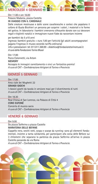 MERCOLEDÌ 4 GENNAIO
Ore 11.00 e ore 16.00
Palazzo Madama, piazza Castello
IN VIAGGIO CON IL CARDINALE
Dalle creature mostruose e dalle scene cavalleresche e cortesi che popolano il
cofano di Guala Bicchieri un percorso per scoprire i colori, i materiali e le forme
del gotico. In laboratorio i bambini creeranno silhouette dorate con cui decorare
regali e biglietti natalizi e immaginare nuove fiabe da raccontare insieme
per bambini da 5 a10 anni
ingresso: bambini gratuito + euro 7,00 per l’attività (gli adulti accompagnatori
pagano l’ingresso in museo secondo tariffa ordinaria)
info e prenotazioni: tel. 011.011.369.99 - didattica@fondazionetorinomusei.it
A cura della Fondazione Torino Musei
Ore 17.00
Parco Colonnetti, via Artom
MEMORY
Accoppia le immagini correttamente e vinci un fantastico premio!
A cura di CAT – Confederazione Artigiani di Torino e Provincia
GIOVEDÌ 5 GENNAIO
Ore 17.00
Area viale dei Mughetti 22
GRANDI GIOCHI
I classici giochi da tavola in versione maxi per il divertimento di tutti
A cura di CAT – Confederazione Artigiani di Torino e Provincia
Ore 18.30
Real Chiesa di San Lorenzo, via Palazzo di Città 4
CORO EUFONÉ
Concerto di musica sacra
A cura di CAT – Confederazione Artigiani di Torino e Provincia
VENERDÌ 6 GENNAIO
Ore 9.00
Da piazza Solferino a piazza Castello
MARATONA DELLE BEFANE
Cappello nero, vestiti rotti, scopa e scarpe da running: sono gli elementi fonda-
mentali, insieme a tanta solidarietà, per partecipare alla corsa delle Befane sui
3 chilometri che separano la partenza da piazza Solferino all’arrivo in piazza
Castello passando da via Roma
A cura di CAT – Confederazione Artigiani di Torino e Provincia
 