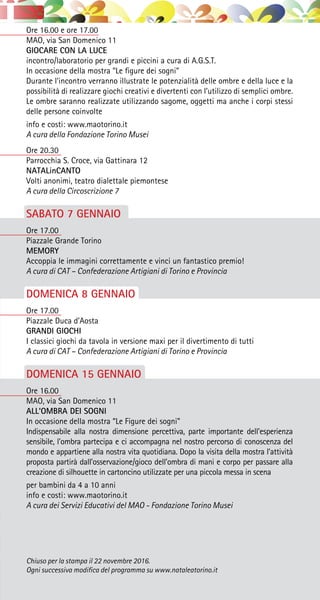 Ore 16.00 e ore 17.00
MAO, via San Domenico 11
GIOCARE CON LA LUCE
incontro/laboratorio per grandi e piccini a cura di A.G.S.T.
In occasione della mostra “Le figure dei sogni”
Durante l’incontro verranno illustrate le potenzialità delle ombre e della luce e la
possibilità di realizzare giochi creativi e divertenti con l’utilizzo di semplici ombre.
Le ombre saranno realizzate utilizzando sagome, oggetti ma anche i corpi stessi
delle persone coinvolte
info e costi: www.maotorino.it
A cura della Fondazione Torino Musei
Ore 20.30
Parrocchia S. Croce, via Gattinara 12
NATALinCANTO
Volti anonimi, teatro dialettale piemontese
A cura della Circoscrizione 7
SABATO 7 GENNAIO
Ore 17.00
Piazzale Grande Torino
MEMORY
Accoppia le immagini correttamente e vinci un fantastico premio!
A cura di CAT – Confederazione Artigiani di Torino e Provincia
DOMENICA 8 GENNAIO
Ore 17.00
Piazzale Duca d’Aosta
GRANDI GIOCHI
I classici giochi da tavola in versione maxi per il divertimento di tutti
A cura di CAT – Confederazione Artigiani di Torino e Provincia
DOMENICA 15 GENNAIO
Ore 16.00
MAO, via San Domenico 11
ALL’OMBRA DEI SOGNI
In occasione della mostra “Le Figure dei sogni”
Indispensabile alla nostra dimensione percettiva, parte importante dell’esperienza
sensibile, l’ombra partecipa e ci accompagna nel nostro percorso di conoscenza del
mondo e appartiene alla nostra vita quotidiana. Dopo la visita della mostra l’attività
proposta partirà dall’osservazione/gioco dell’ombra di mani e corpo per passare alla
creazione di silhouette in cartoncino utilizzate per una piccola messa in scena
per bambini da 4 a 10 anni
info e costi: www.maotorino.it
A cura dei Servizi Educativi del MAO - Fondazione Torino Musei
Chiuso per la stampa il 22 novembre 2016.
Ogni successiva modifica del programma su www.nataleatorino.it
 