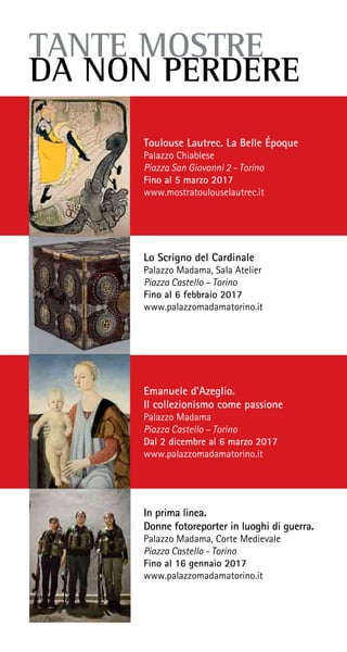 TANTE MOSTRE
DA NON PERDERE
Toulouse Lautrec. La Belle Époque
Palazzo Chiablese
Piazza San Giovanni 2 - Torino
Fino al 5 marzo 2017
www.mostratoulouselautrec.it
Lo Scrigno del Cardinale
Palazzo Madama, Sala Atelier
Piazza Castello – Torino
Fino al 6 febbraio 2017
www.palazzomadamatorino.it
In prima linea.
Donne fotoreporter in luoghi di guerra.
Palazzo Madama, Corte Medievale
Piazza Castello - Torino
Fino al 16 gennaio 2017
www.palazzomadamatorino.it
Emanuele d’Azeglio.
Il collezionismo come passione
Palazzo Madama
Piazza Castello – Torino
Dal 2 dicembre al 6 marzo 2017
www.palazzomadamatorino.it
 