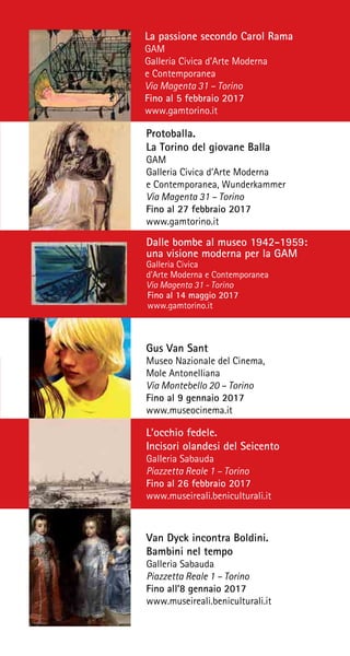 La passione secondo Carol Rama
GAM
Galleria Civica d’Arte Moderna
e Contemporanea
Via Magenta 31 – Torino
Fino al 5 febbraio 2017
www.gamtorino.it
Protoballa.
La Torino del giovane Balla
GAM
Galleria Civica d’Arte Moderna
e Contemporanea, Wunderkammer
Via Magenta 31 – Torino
Fino al 27 febbraio 2017
www.gamtorino.it
Gus Van Sant
Museo Nazionale del Cinema,
Mole Antonelliana
Via Montebello 20 – Torino
Fino al 9 gennaio 2017
www.museocinema.it
L’occhio fedele.
Incisori olandesi del Seicento
Galleria Sabauda
Piazzetta Reale 1 – Torino
Fino al 26 febbraio 2017
www.museireali.beniculturali.it
Van Dyck incontra Boldini.
Bambini nel tempo
Galleria Sabauda
Piazzetta Reale 1 – Torino
Fino all’8 gennaio 2017
www.museireali.beniculturali.it
Dalle bombe al museo 1942-1959:
una visione moderna per la GAM
Galleria Civica
d’Arte Moderna e Contemporanea
Via Magenta 31 - Torino
Fino al 14 maggio 2017
www.gamtorino.it
 