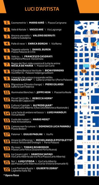 LUCI D’ARTISTA
Cosmometrie  MARIO AIRò  Piazza Carignano
Vele di Natale  VAscO ARE  Via Lagrange
Ancora una volta  VAlERIO BERRUTI
Galleria Subalpina
Palle di neve  EnRIcA BORGHI  Via Roma
Tappeto volante  DAnIEl BUREn
Piazza Palazzo di Città
Volo su…  FRAncEscO cAsORATI
Via Pietro Micca e Via Cernaia
Regno dei fiori: nido cosmico di tutte le anime
nIcOlA DE MARIA  Piazza San Carlo
Il Giardino Barocco Verticale  RIcHI FERRERO
Via Alfieri 6 - Palazzo Valperga Galleani
L’energia che unisce si espande nel blu
MARcO GAsTInI*  Galleria Umberto I (Porta Palazzo)
Migrazione (Climate change)  PIERO GIlARDI
Galleria San Federico
Illuminated Benches  JEPPE HEIn  Piazzetta Reale
Piccoli Spiriti Blu  REBEccA HORn*
Monte dei Cappuccini
Cultura=Capitale  AlFREDO JAAR*
Piazza Carlo Alberto 3 (facciata Biblioteca Nazionale )
Luì e l’arte di andare nel bosco  lUIGI MAInOlFI
Via Garibaldi
Il volo dei numeri  MARIO MERZ*
Mole Antonelliana
L’amore non fa rumore  DOMEnIcO lUcA PAnnOlI
Piazza Bodoni
Palomar  GIUlIO PAOlInI  Via Po
Amare le differenze  MIcHElAnGElO PIsTOlETTO*
Antica Tettoia dell’Orologio  Porta Palazzo
My noon  TOBIAs REHBERGER
Piazza Carlo Felice (Stazione Porta Nuova)
Ice Cream Light  VAnEssA sAFAVI
Via Carlo Alberto (da Via Po a Piazza Carlo Alberto)
Noi  lUIGI sTOIsA  Via Carlo Alberto
(da Piazza Carlo Alberto a Corso Vittorio Emanuele II)
Luce Fontana Ruota  GIlBERTO ZORIO*
Laghetto Italia ‘61
1
2
3
4
5
6
7
8
9
10
11
12
13
14
15
16
17
18
19
20
21
22
* Opere fisse
 