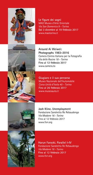 Giugiaro e il suo percorso
Museo Nazionale dell’Automobile
Corso Unità d’Italia 40 – Torino
Fino al 26 febbraio 2017
www.museoauto.it
Josh Kline. Unemployment
Fondazione Sandretto Re Rebaudengo
Via Modane 16 - Torino
Fino al 12 febbraio 2017
www.fsrr.org
Harun Farocki. Parallel I-IV
Fondazione Sandretto Re Rebaudengo
Via Modane 16 - Torino
Fino al 12 febbraio 2017
www.fsrr.org
Le figure dei sogni
MAO Museo d’Arte Orientale
Via San Domenico 9 – Torino
Dal 3 dicembre al 19 febbraio 2017
www.maotorino.it
Around Ai Weiwei:
Photographs 1983-2016
Camera Centro Italiano per la Fotografia
Via delle Rosine 18 – Torino
Fino al 12 febbraio 2017
www.camera.to
 