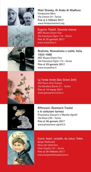 Wael Shawky. Al Araba Al Madfuna
Fondazione Merz
Via Limone 24 - Torino
Fino al 5 febbraio 2017
www.fondazionemerz.org
Eugenio Tibaldi. Seconda chance
MEF Museo Ettore Fico
Via Francesco Cigna 114 - Torino
Fino al 29 gennaio 2017
www.museofico.it
Realismo, Neorealismo e realtà. Italia
1932-1968
MEF Museo Ettore Fico
Via Francesco Cigna 114 - Torino
Fino al 29 gennaio 2017
www.museofico.it
La Tenda Verde (Das Grüne Zelt)
PAV Parco Arte Vivente
Via Giordano Bruno 31 - Torino
Fino al 19 marzo 2017
www.parcoartevivente.it
Riflessioni. Rosemarie Trockel
e le collezioni torinesi
Pinacoteca Giovanni e Marella Agnelli
Via Nizza 230 – Torino
Fino al 26 gennaio 2017
www.pinacoteca-agnelli.it
Cuore, heart, corazón, du coeur, Srdce
Borgo Medievale
Parco del Valentino
Viale Virgilio 107 - Torino
Fino al 26 febbraio 2017
www.borgomedievaletorino.it
 