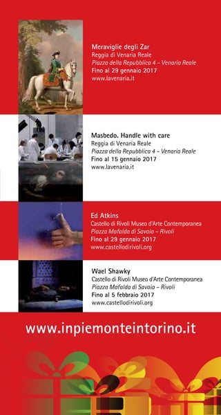 www.inpiemonteintorino.it
Wael Shawky
Castello di Rivoli Museo d’Arte Contemporanea
Piazza Mafalda di Savoia – Rivoli
Fino al 5 febbraio 2017
www.castellodirivoli.org
Ed Atkins
Castello di Rivoli Museo d’Arte Contemporanea
Piazza Mafalda di Savoia – Rivoli
Fino al 29 gennaio 2017
www.castellodirivoli.org
Meraviglie degli Zar
Reggia di Venaria Reale
Piazza della Repubblica 4 – Venaria Reale
Fino al 29 gennaio 2017
www.lavenaria.it
Masbedo. Handle with care
Reggia di Venaria Reale
Piazza della Repubblica 4 – Venaria Reale
Fino al 15 gennaio 2017
www.lavenaria.it
 