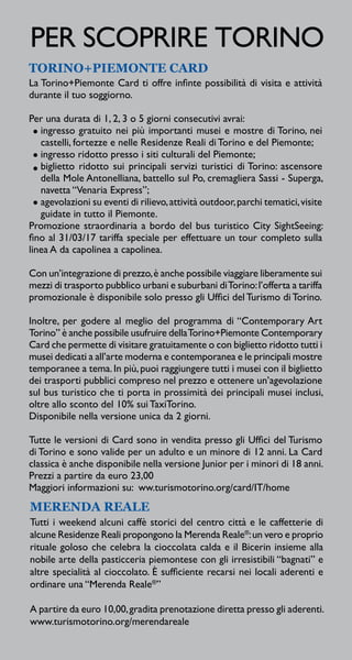 MERENDA REALE
Tutti i weekend alcuni caffè storici del centro città e le caffetterie di
alcune Residenze Reali propongono la Merenda Reale®
:un vero e proprio
rituale goloso che celebra la cioccolata calda e il Bicerin insieme alla
nobile arte della pasticceria piemontese con gli irresistibili “bagnati” e
altre specialità al cioccolato. È sufficiente recarsi nei locali aderenti e
ordinare una “Merenda Reale®
”
A partire da euro 10,00,gradita prenotazione diretta presso gli aderenti.
www.turismotorino.org/merendareale
TORINO+PIEMONTE CARD
La Torino+Piemonte Card ti offre infinte possibilità di visita e attività
durante il tuo soggiorno.
Per una durata di 1, 2, 3 o 5 giorni consecutivi avrai:
ingresso gratuito nei più importanti musei e mostre di Torino, nei
castelli, fortezze e nelle Residenze Reali di Torino e del Piemonte;
ingresso ridotto presso i siti culturali del Piemonte;
biglietto ridotto sui principali servizi turistici di Torino: ascensore
della Mole Antonelliana, battello sul Po, cremagliera Sassi - Superga,
navetta “Venaria Express”;
agevolazioni su eventi di rilievo,attività outdoor,parchi tematici,visite
guidate in tutto il Piemonte.
Promozione straordinaria a bordo del bus turistico City SightSeeing:
fino al 31/03/17 tariffa speciale per effettuare un tour completo sulla
linea A da capolinea a capolinea.
Con un’integrazione di prezzo,è anche possibile viaggiare liberamente sui
mezzi di trasporto pubblico urbani e suburbani diTorino:l’offerta a tariffa
promozionale è disponibile solo presso gli Uffici del Turismo di Torino.
Inoltre, per godere al meglio del programma di “Contemporary Art
Torino” è anche possibile usufruire dellaTorino+Piemonte Contemporary
Card che permette di visitare gratuitamente o con biglietto ridotto tutti i
musei dedicati a all’arte moderna e contemporanea e le principali mostre
temporanee a tema.In più,puoi raggiungere tutti i musei con il biglietto
dei trasporti pubblici compreso nel prezzo e ottenere un’agevolazione
sul bus turistico che ti porta in prossimità dei principali musei inclusi,
oltre allo sconto del 10% sui TaxiTorino.
Disponibile nella versione unica da 2 giorni.
Tutte le versioni di Card sono in vendita presso gli Uffici del Turismo
di Torino e sono valide per un adulto e un minore di 12 anni. La Card
classica è anche disponibile nella versione Junior per i minori di 18 anni.
Prezzi a partire da euro 23,00
Maggiori informazioni su: ww.turismotorino.org/card/IT/home
PER SCOPRIRE TORINO
 