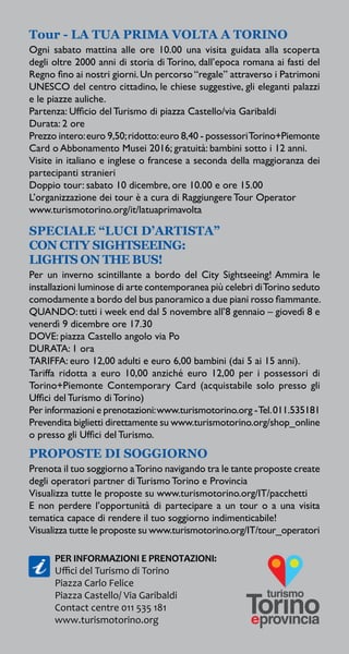 Tour - LA TUA PRIMA VOLTA A TORINO
Ogni sabato mattina alle ore 10.00 una visita guidata alla scoperta
degli oltre 2000 anni di storia di Torino, dall’epoca romana ai fasti del
Regno fino ai nostri giorni.Un percorso“regale” attraverso i Patrimoni
UNESCO del centro cittadino, le chiese suggestive, gli eleganti palazzi
e le piazze auliche.
Partenza: Ufficio del Turismo di piazza Castello/via Garibaldi
Durata: 2 ore
Prezzo intero:euro 9,50;ridotto:euro 8,40 - possessoriTorino+Piemonte
Card o Abbonamento Musei 2016; gratuità: bambini sotto i 12 anni.
Visite in italiano e inglese o francese a seconda della maggioranza dei
partecipanti stranieri
Doppio tour: sabato 10 dicembre, ore 10.00 e ore 15.00
L’organizzazione dei tour è a cura di Raggiungere Tour Operator
www.turismotorino.org/it/latuaprimavolta
SPECIALE “LUCI D’ARTISTA”
CON CITY SIGHTSEEING:
LIGHTS ON THE BUS!
Per un inverno scintillante a bordo del City Sightseeing! Ammira le
installazioni luminose di arte contemporanea più celebri diTorino seduto
comodamente a bordo del bus panoramico a due piani rosso fiammante.
QUANDO: tutti i week end dal 5 novembre all’8 gennaio – giovedì 8 e
venerdì 9 dicembre ore 17.30
DOVE: piazza Castello angolo via Po
DURATA: 1 ora
TARIFFA: euro 12,00 adulti e euro 6,00 bambini (dai 5 ai 15 anni).
Tariffa ridotta a euro 10,00 anziché euro 12,00 per i possessori di
Torino+Piemonte Contemporary Card (acquistabile solo presso gli
Uffici del Turismo di Torino)
Per informazioni e prenotazioni:www.turismotorino.org -Tel.011.535181
Prevendita biglietti direttamente su www.turismotorino.org/shop_online
o presso gli Uffici del Turismo.
PROPOSTE DI SOGGIORNO
Prenota il tuo soggiorno aTorino navigando tra le tante proposte create
degli operatori partner di Turismo Torino e Provincia
Visualizza tutte le proposte su www.turismotorino.org/IT/pacchetti
E non perdere l’opportunità di partecipare a un tour o a una visita
tematica capace di rendere il tuo soggiorno indimenticabile!
Visualizza tutte le proposte su www.turismotorino.org/IT/tour_operatori
PER INFORMAZIONI E PRENOTAZIONI:
Uffici del Turismo di Torino
Piazza Carlo Felice
Piazza Castello/ Via Garibaldi
Contact centre 011 535 181
www.turismotorino.org
 