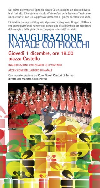 Dal primo dicembre all’Epifania piazza Castello ospita un albero di Nata-
le di luci alto 23 metri che riscalda l’atmosfera delle feste e affascina to-
rinesi e turisti con un suggestivo spettacolo di giochi di colore e musica.
L’iniziativa è resa possibile grazie al prezioso sostegno del Gruppo UBI Banca
che anche quest’anno ha scelto di donare alla città il simbolo per eccellenza
della magia e della gioia che accompagna le festività natalizie.
INAUGURAZIONE
NATALE COI FIOCCHI
Giovedì 1 dicembre, ore 18.00
piazza Castello
INAUGURAZIONE CALENDARIO DELL’AVVENTO
ACCENSIONE DELL’ALBERO DI NATALE
Con la partecipazione del Coro Piccoli Cantori di Torino
diretto dal Maestro Carlo Pavese
 
