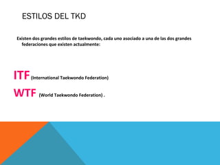 Existen dos grandes estilos de taekwondo, cada uno asociado a una de las dos grandes
federaciones que existen actualmente:
ITF(International Taekwondo Federation)
WTF (World Taekwondo Federation) .
ESTILOS DEL TKD
 