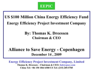 Energy Efficiency Project Investment Company, Limited Thomas K. Dreessen – Chairman & CEO:  [email_address]   China Tel: +86 150 1064 6580 US Tel: (215) 205-5785 US $100   Million China Energy Efficiency Fund  Energy Efficiency Project Investment Company By: Thomas K. Dreessen Chairman & CEO Alliance to Save Energy - Copenhagen December 14 , 2009 EEPIC 