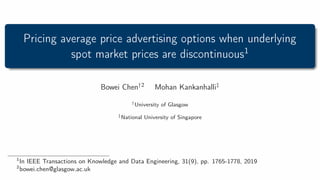 Pricing average price advertising options when underlying
spot market prices are discontinuous1
Bowei Chen†2 Mohan Kankanhalli‡
†University of Glasgow
‡National University of Singapore
1
In IEEE Transactions on Knowledge and Data Engineering, 31(9), pp. 1765-1778, 2019
2
bowei.chen@glasgow.ac.uk
 