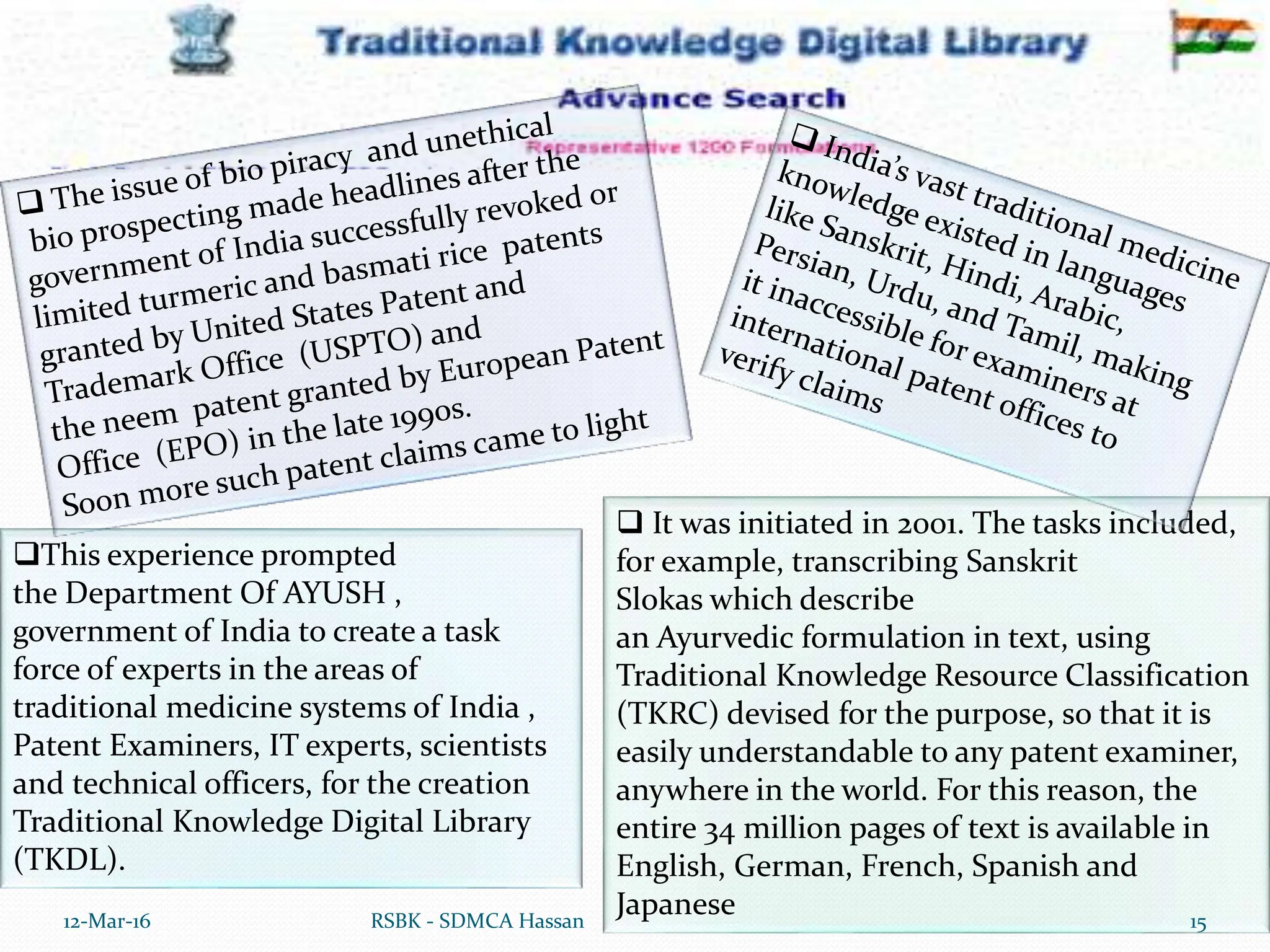  It was initiated in 2001. The tasks included,
for example, transcribing Sanskrit
Slokas which describe
an Ayurvedic formulation in text, using
Traditional Knowledge Resource Classification
(TKRC) devised for the purpose, so that it is
easily understandable to any patent examiner,
anywhere in the world. For this reason, the
entire 34 million pages of text is available in
English, German, French, Spanish and
Japanese
12-Mar-16 15
RSBK - SDMCA Hassan
This experience prompted
the Department Of AYUSH ,
government of India to create a task
force of experts in the areas of
traditional medicine systems of India ,
Patent Examiners, IT experts, scientists
and technical officers, for the creation
Traditional Knowledge Digital Library
(TKDL).
 
