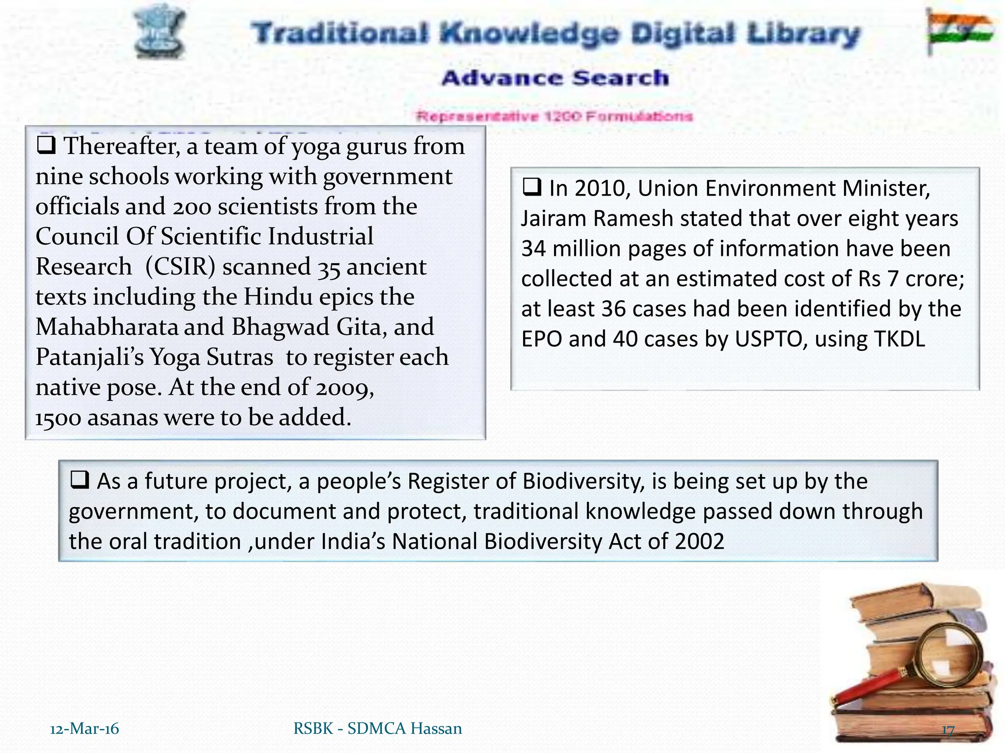 12-Mar-16 17
RSBK - SDMCA Hassan
 Thereafter, a team of yoga gurus from
nine schools working with government
officials and 200 scientists from the
Council Of Scientific Industrial
Research (CSIR) scanned 35 ancient
texts including the Hindu epics the
Mahabharata and Bhagwad Gita, and
Patanjali’s Yoga Sutras to register each
native pose. At the end of 2009,
1500 asanas were to be added.
 In 2010, Union Environment Minister,
Jairam Ramesh stated that over eight years
34 million pages of information have been
collected at an estimated cost of Rs 7 crore;
at least 36 cases had been identified by the
EPO and 40 cases by USPTO, using TKDL
 As a future project, a people’s Register of Biodiversity, is being set up by the
government, to document and protect, traditional knowledge passed down through
the oral tradition ,under India’s National Biodiversity Act of 2002
 
