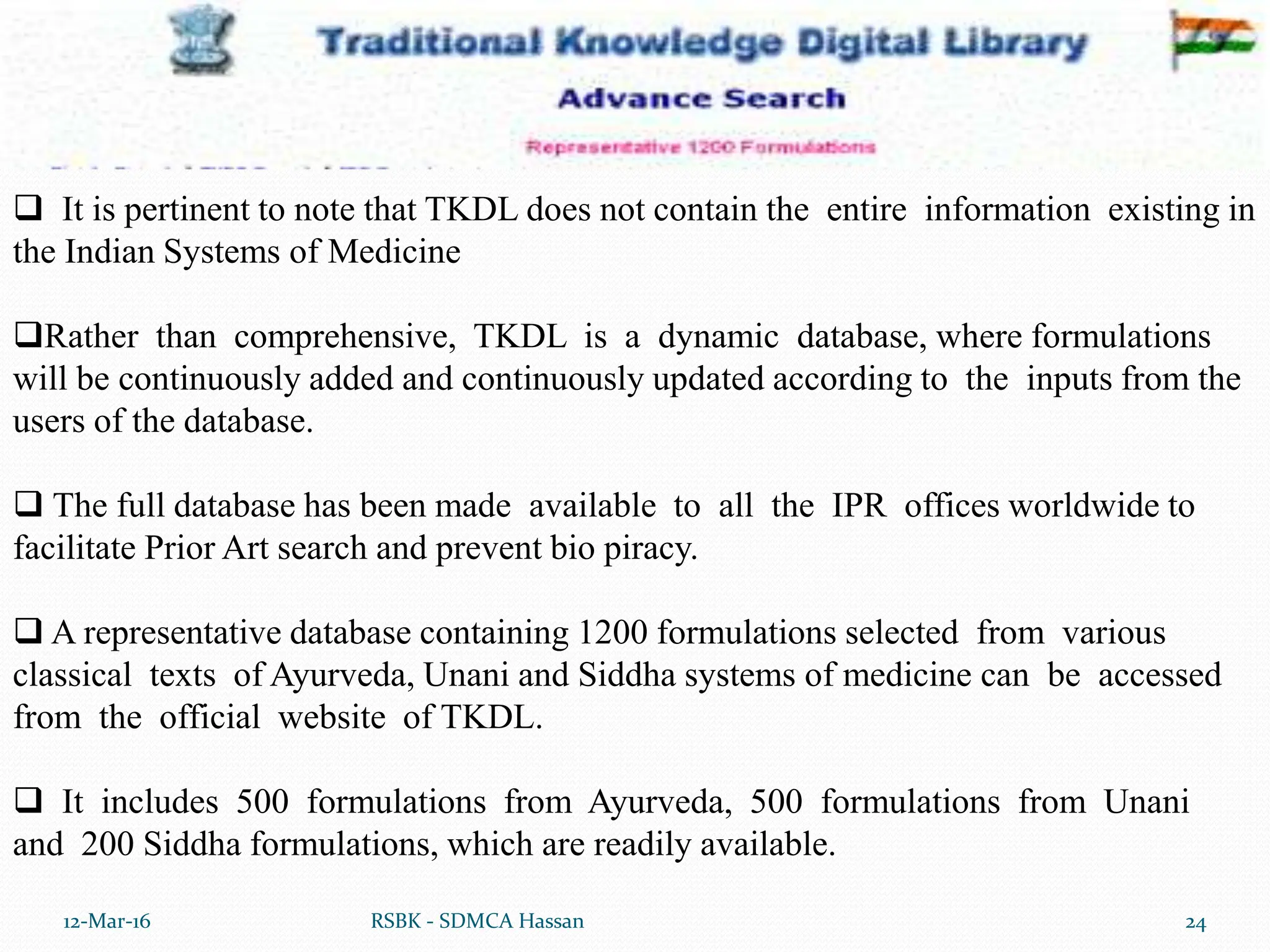 12-Mar-16 24
RSBK - SDMCA Hassan
 It is pertinent to note that TKDL does not contain the entire information existing in
the Indian Systems of Medicine
Rather than comprehensive, TKDL is a dynamic database, where formulations
will be continuously added and continuously updated according to the inputs from the
users of the database.
 The full database has been made available to all the IPR offices worldwide to
facilitate Prior Art search and prevent bio piracy.
 A representative database containing 1200 formulations selected from various
classical texts of Ayurveda, Unani and Siddha systems of medicine can be accessed
from the official website of TKDL.
 It includes 500 formulations from Ayurveda, 500 formulations from Unani
and 200 Siddha formulations, which are readily available.
 