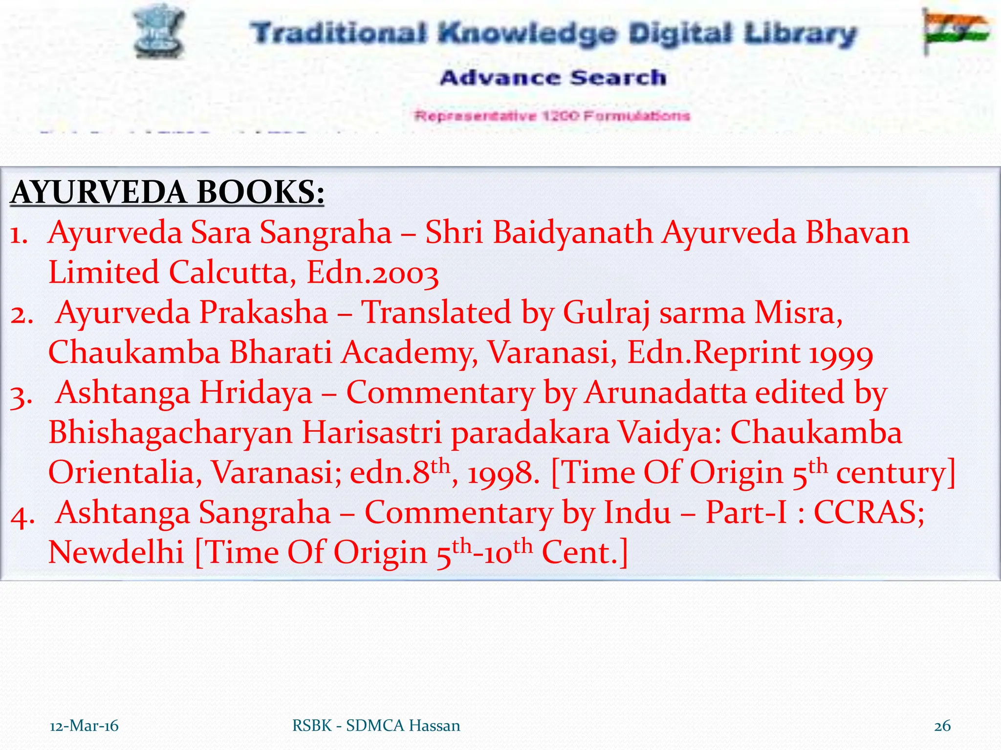 12-Mar-16 26
RSBK - SDMCA Hassan
AYURVEDA BOOKS:
1. Ayurveda Sara Sangraha – Shri Baidyanath Ayurveda Bhavan
Limited Calcutta, Edn.2003
2. Ayurveda Prakasha – Translated by Gulraj sarma Misra,
Chaukamba Bharati Academy, Varanasi, Edn.Reprint 1999
3. Ashtanga Hridaya – Commentary by Arunadatta edited by
Bhishagacharyan Harisastri paradakara Vaidya: Chaukamba
Orientalia, Varanasi; edn.8th, 1998. [Time Of Origin 5th century]
4. Ashtanga Sangraha – Commentary by Indu – Part-I : CCRAS;
Newdelhi [Time Of Origin 5th-10th Cent.]
 