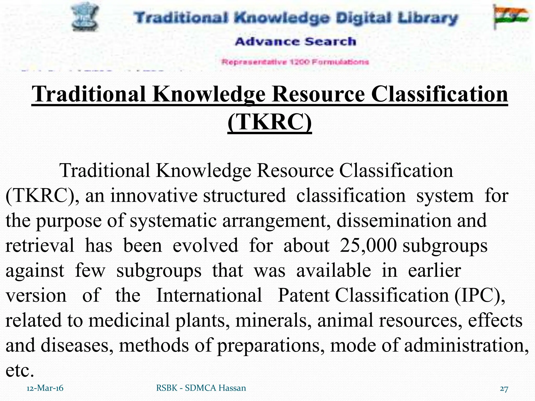 12-Mar-16 27
RSBK - SDMCA Hassan
Traditional Knowledge Resource Classification
(TKRC), an innovative structured classification system for
the purpose of systematic arrangement, dissemination and
retrieval has been evolved for about 25,000 subgroups
against few subgroups that was available in earlier
version of the International Patent Classification (IPC),
related to medicinal plants, minerals, animal resources, effects
and diseases, methods of preparations, mode of administration,
etc.
Traditional Knowledge Resource Classification
(TKRC)
 