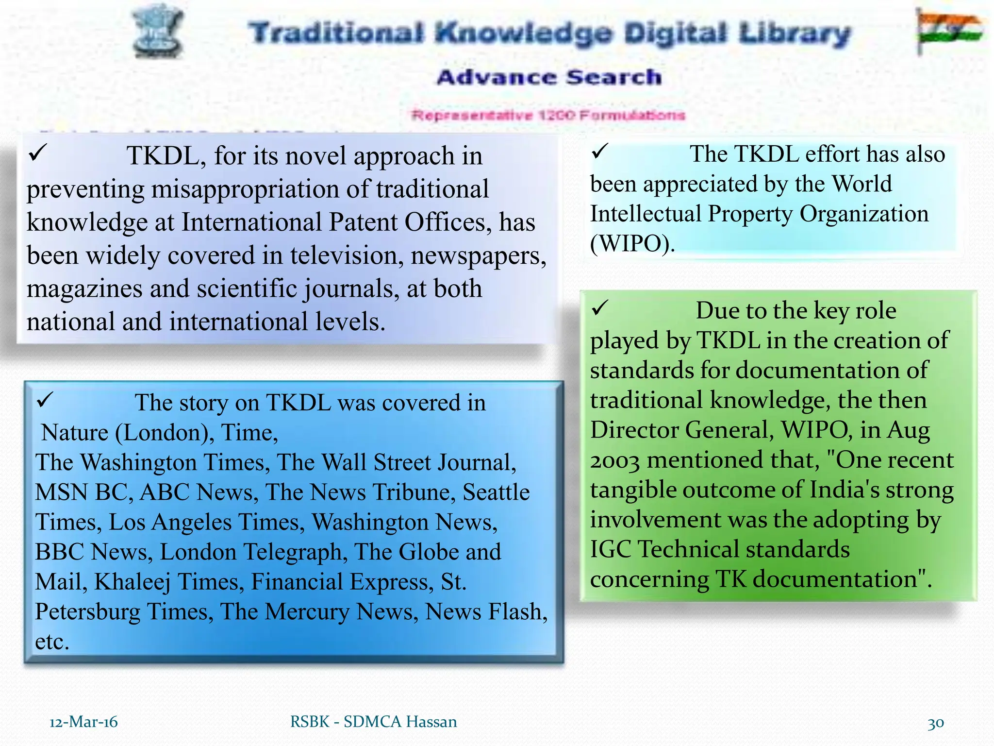 12-Mar-16 30
RSBK - SDMCA Hassan
 TKDL, for its novel approach in
preventing misappropriation of traditional
knowledge at International Patent Offices, has
been widely covered in television, newspapers,
magazines and scientific journals, at both
national and international levels.
 The story on TKDL was covered in
Nature (London), Time,
The Washington Times, The Wall Street Journal,
MSN BC, ABC News, The News Tribune, Seattle
Times, Los Angeles Times, Washington News,
BBC News, London Telegraph, The Globe and
Mail, Khaleej Times, Financial Express, St.
Petersburg Times, The Mercury News, News Flash,
etc.
 The TKDL effort has also
been appreciated by the World
Intellectual Property Organization
(WIPO).
 Due to the key role
played by TKDL in the creation of
standards for documentation of
traditional knowledge, the then
Director General, WIPO, in Aug
2003 mentioned that, "One recent
tangible outcome of India's strong
involvement was the adopting by
IGC Technical standards
concerning TK documentation".
 