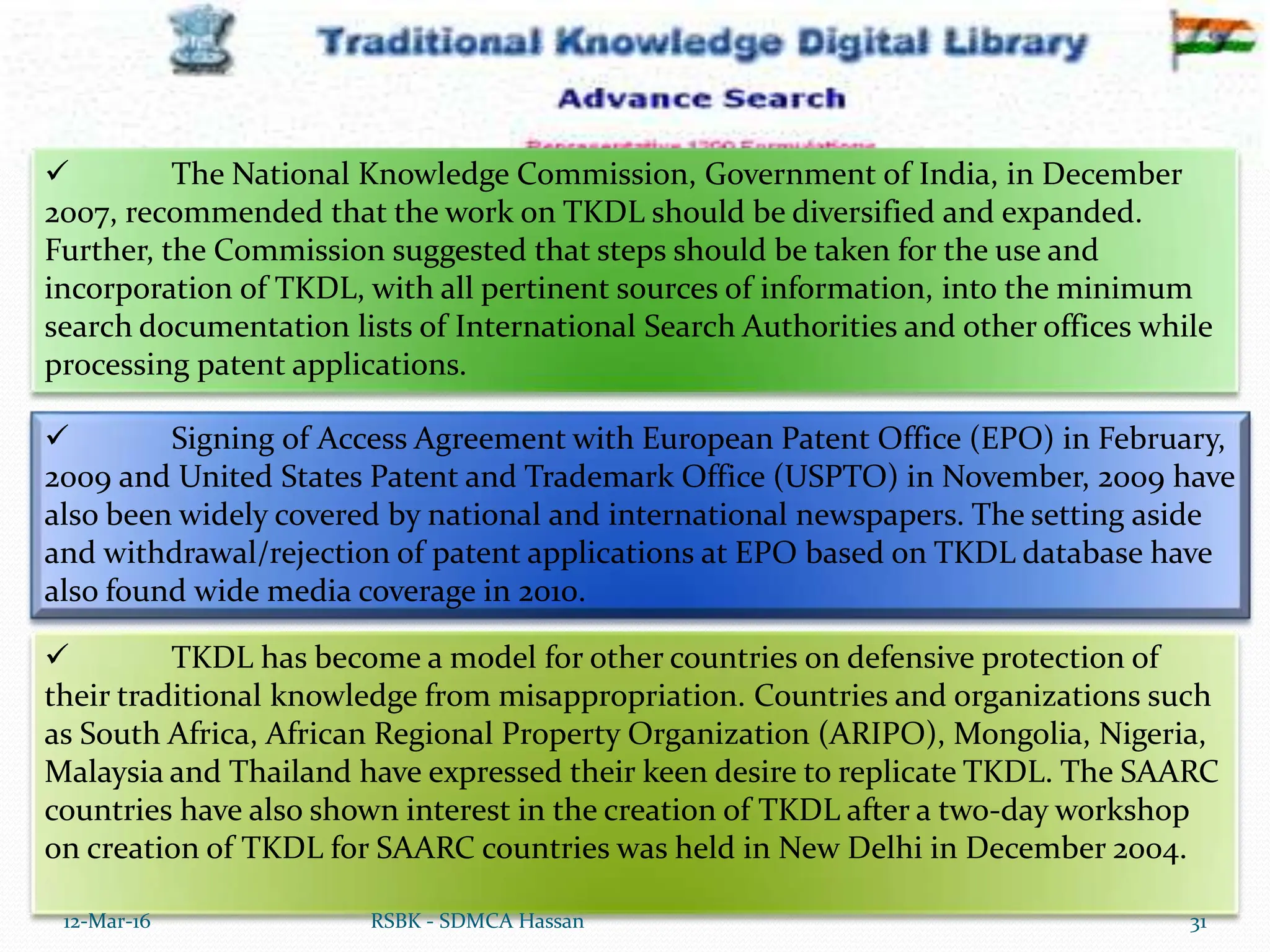  TKDL has become a model for other countries on defensive protection of
their traditional knowledge from misappropriation. Countries and organizations such
as South Africa, African Regional Property Organization (ARIPO), Mongolia, Nigeria,
Malaysia and Thailand have expressed their keen desire to replicate TKDL. The SAARC
countries have also shown interest in the creation of TKDL after a two-day workshop
on creation of TKDL for SAARC countries was held in New Delhi in December 2004.
12-Mar-16 31
RSBK - SDMCA Hassan
 The National Knowledge Commission, Government of India, in December
2007, recommended that the work on TKDL should be diversified and expanded.
Further, the Commission suggested that steps should be taken for the use and
incorporation of TKDL, with all pertinent sources of information, into the minimum
search documentation lists of International Search Authorities and other offices while
processing patent applications.
 Signing of Access Agreement with European Patent Office (EPO) in February,
2009 and United States Patent and Trademark Office (USPTO) in November, 2009 have
also been widely covered by national and international newspapers. The setting aside
and withdrawal/rejection of patent applications at EPO based on TKDL database have
also found wide media coverage in 2010.
 
