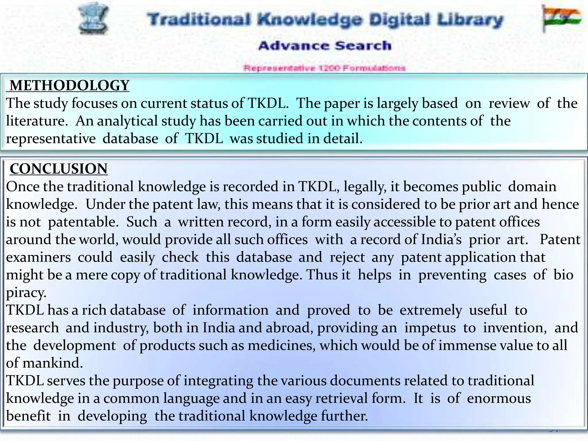 12-Mar-16 34
RSBK - SDMCA Hassan
METHODOLOGY
The study focuses on current status of TKDL. The paper is largely based on review of the
literature. An analytical study has been carried out in which the contents of the
representative database of TKDL was studied in detail.
CONCLUSION
Once the traditional knowledge is recorded in TKDL, legally, it becomes public domain
knowledge. Under the patent law, this means that it is considered to be prior art and hence
is not patentable. Such a written record, in a form easily accessible to patent offices
around the world, would provide all such offices with a record of India’s prior art. Patent
examiners could easily check this database and reject any patent application that
might be a mere copy of traditional knowledge. Thus it helps in preventing cases of bio
piracy.
TKDL has a rich database of information and proved to be extremely useful to
research and industry, both in India and abroad, providing an impetus to invention, and
the development of products such as medicines, which would be of immense value to all
of mankind.
TKDL serves the purpose of integrating the various documents related to traditional
knowledge in a common language and in an easy retrieval form. It is of enormous
benefit in developing the traditional knowledge further.
 