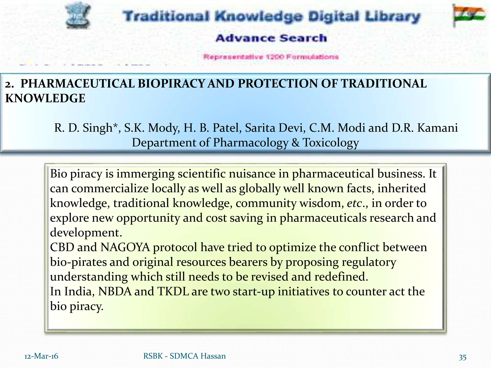 12-Mar-16 35
RSBK - SDMCA Hassan
2. PHARMACEUTICAL BIOPIRACY AND PROTECTION OF TRADITIONAL
KNOWLEDGE
R. D. Singh*, S.K. Mody, H. B. Patel, Sarita Devi, C.M. Modi and D.R. Kamani
Department of Pharmacology & Toxicology
Bio piracy is immerging scientific nuisance in pharmaceutical business. It
can commercialize locally as well as globally well known facts, inherited
knowledge, traditional knowledge, community wisdom, etc., in order to
explore new opportunity and cost saving in pharmaceuticals research and
development.
CBD and NAGOYA protocol have tried to optimize the conflict between
bio-pirates and original resources bearers by proposing regulatory
understanding which still needs to be revised and redefined.
In India, NBDA and TKDL are two start-up initiatives to counter act the
bio piracy.
 