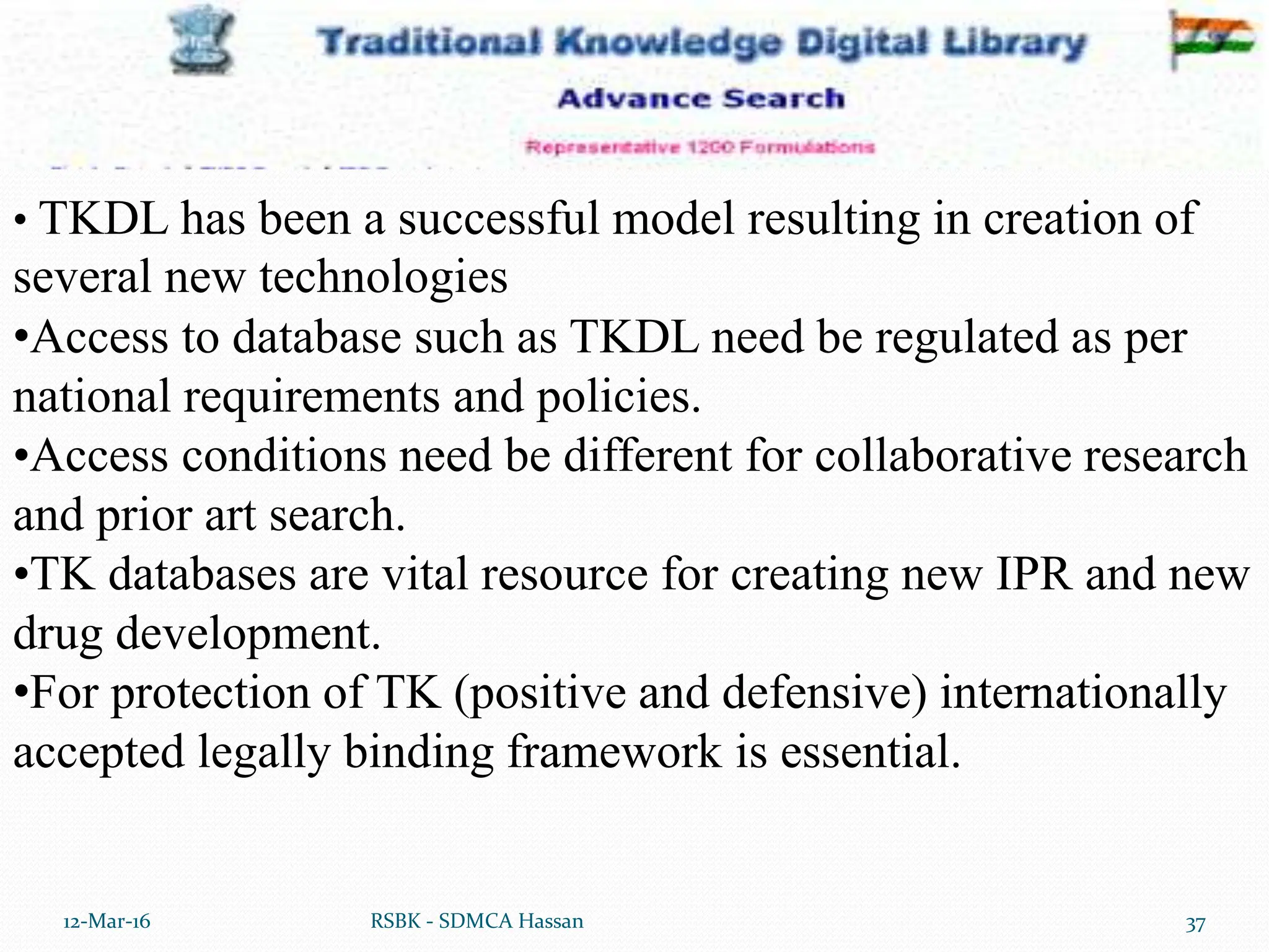 12-Mar-16 37
RSBK - SDMCA Hassan
• TKDL has been a successful model resulting in creation of
several new technologies
•Access to database such as TKDL need be regulated as per
national requirements and policies.
•Access conditions need be different for collaborative research
and prior art search.
•TK databases are vital resource for creating new IPR and new
drug development.
•For protection of TK (positive and defensive) internationally
accepted legally binding framework is essential.
 