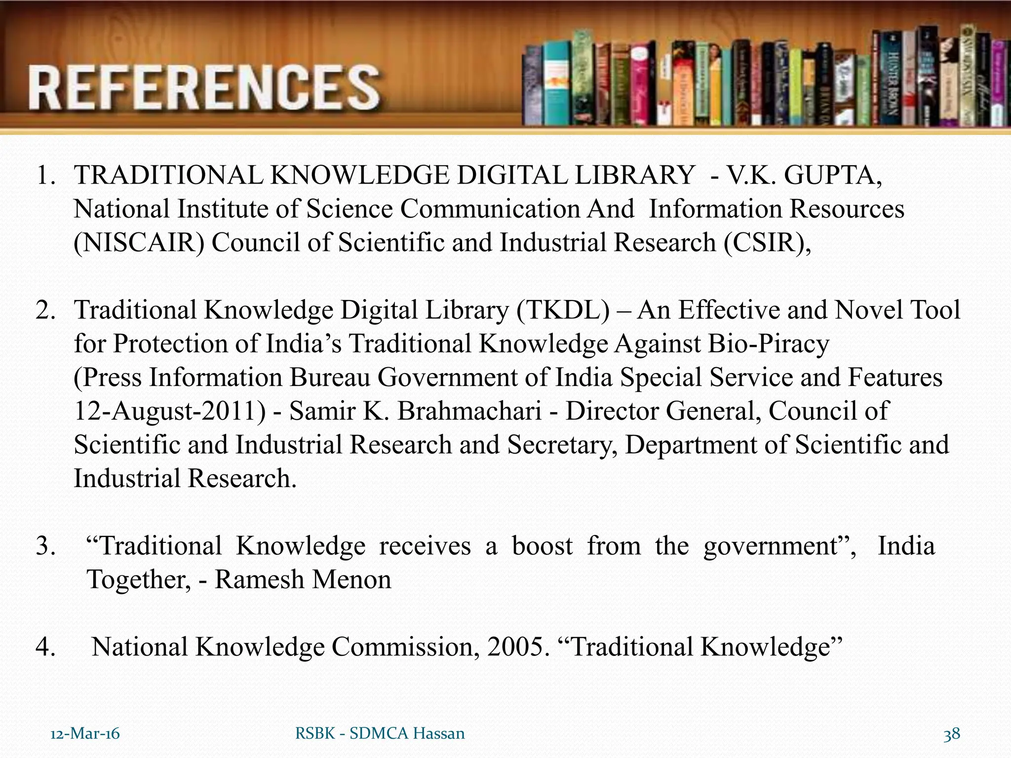 12-Mar-16 38
RSBK - SDMCA Hassan
1. TRADITIONAL KNOWLEDGE DIGITAL LIBRARY - V.K. GUPTA,
National Institute of Science Communication And Information Resources
(NISCAIR) Council of Scientific and Industrial Research (CSIR),
2. Traditional Knowledge Digital Library (TKDL) – An Effective and Novel Tool
for Protection of India’s Traditional Knowledge Against Bio-Piracy
(Press Information Bureau Government of India Special Service and Features
12-August-2011) - Samir K. Brahmachari - Director General, Council of
Scientific and Industrial Research and Secretary, Department of Scientific and
Industrial Research.
3. “Traditional Knowledge receives a boost from the government”, India
Together, - Ramesh Menon
4. National Knowledge Commission, 2005. “Traditional Knowledge”
 