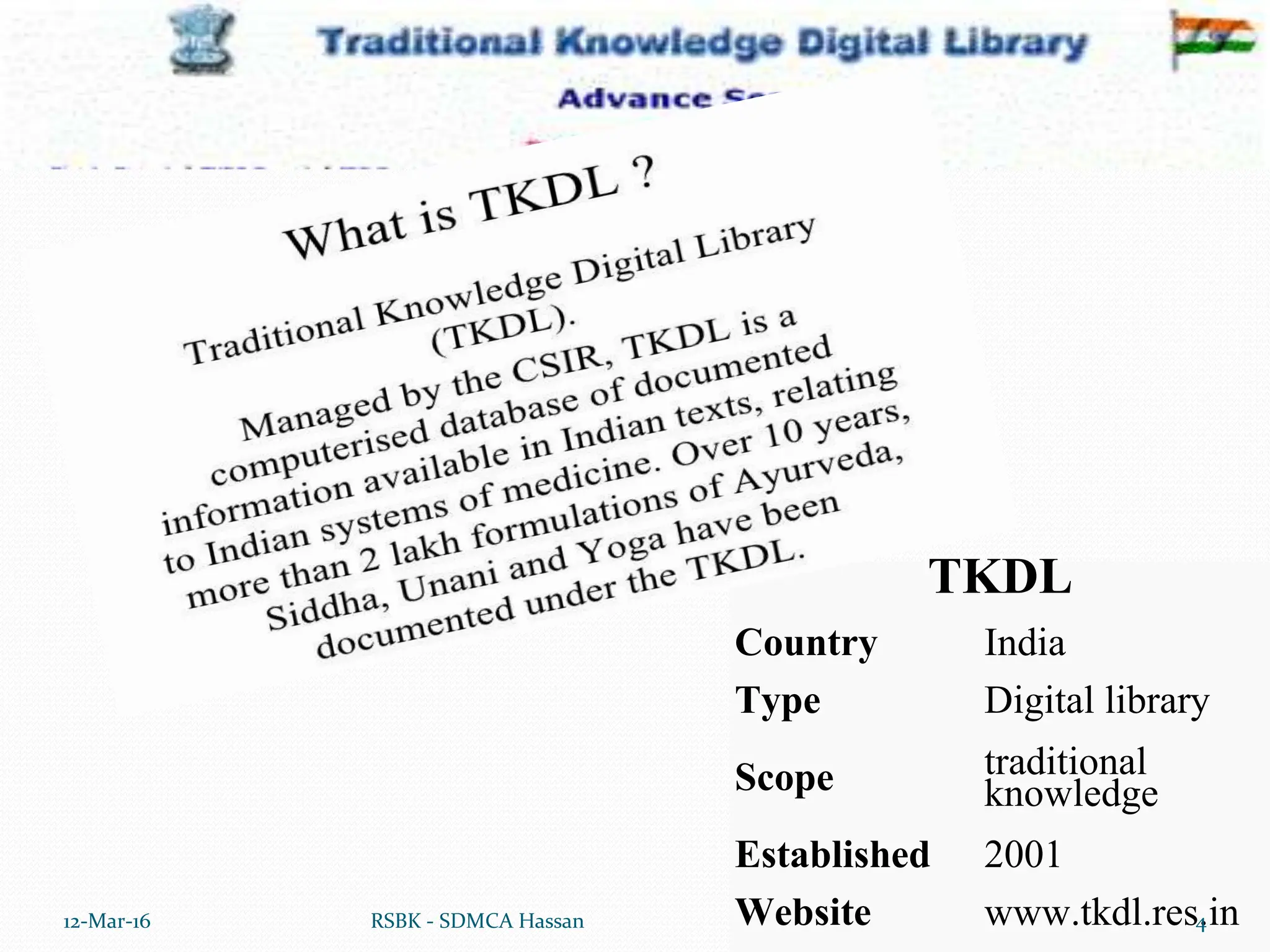 TKDL
Country India
Type Digital library
Scope traditional
knowledge
Established 2001
Website www.tkdl.res.in
12-Mar-16 4
RSBK - SDMCA Hassan
 