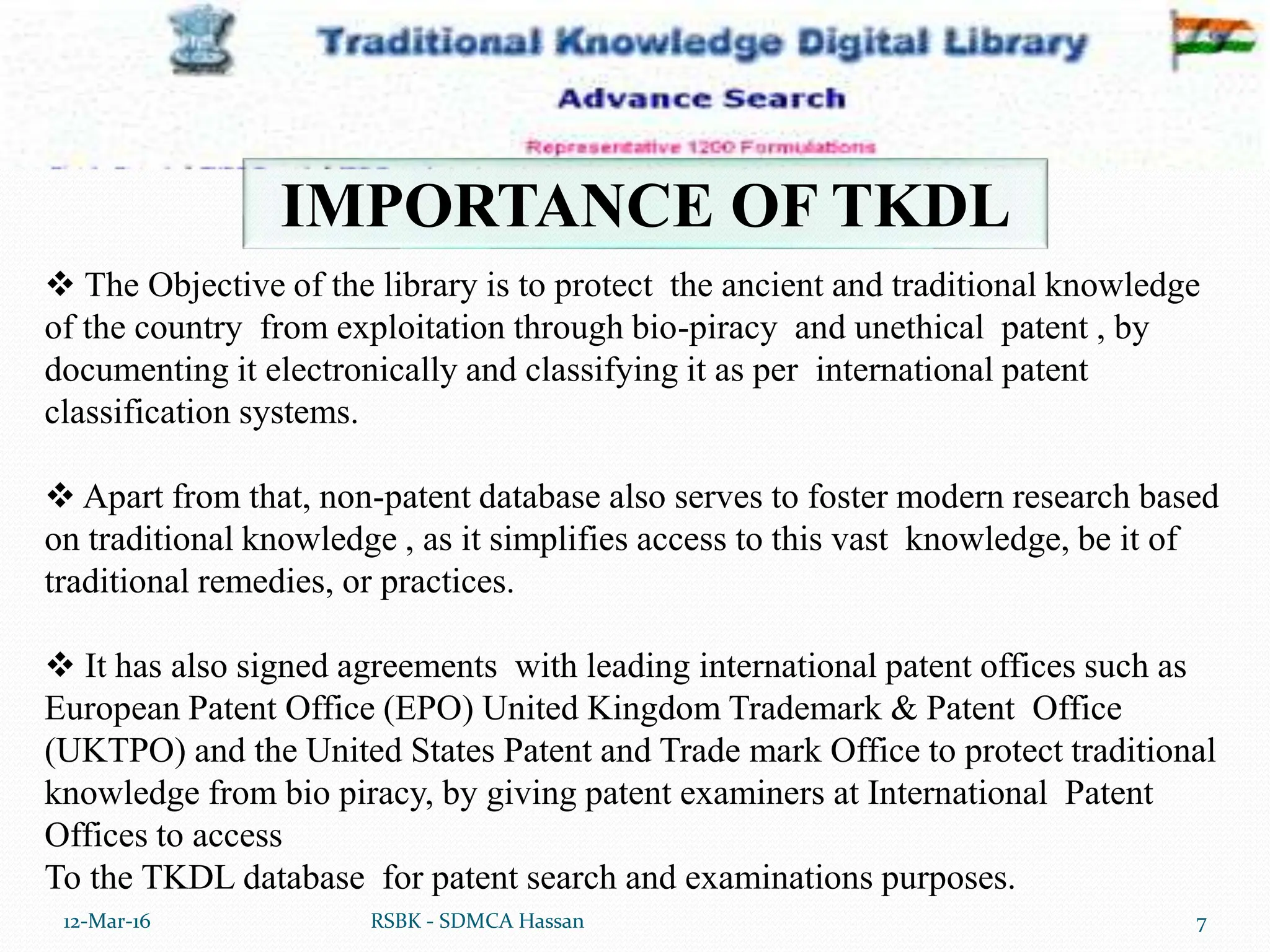12-Mar-16 7
RSBK - SDMCA Hassan
IMPORTANCE OF TKDL
 The Objective of the library is to protect the ancient and traditional knowledge
of the country from exploitation through bio-piracy and unethical patent , by
documenting it electronically and classifying it as per international patent
classification systems.
 Apart from that, non-patent database also serves to foster modern research based
on traditional knowledge , as it simplifies access to this vast knowledge, be it of
traditional remedies, or practices.
 It has also signed agreements with leading international patent offices such as
European Patent Office (EPO) United Kingdom Trademark & Patent Office
(UKTPO) and the United States Patent and Trade mark Office to protect traditional
knowledge from bio piracy, by giving patent examiners at International Patent
Offices to access
To the TKDL database for patent search and examinations purposes.
 