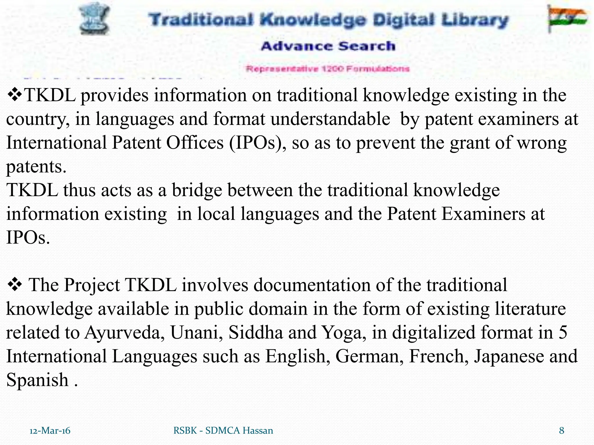 12-Mar-16 8
RSBK - SDMCA Hassan
TKDL provides information on traditional knowledge existing in the
country, in languages and format understandable by patent examiners at
International Patent Offices (IPOs), so as to prevent the grant of wrong
patents.
TKDL thus acts as a bridge between the traditional knowledge
information existing in local languages and the Patent Examiners at
IPOs.
 The Project TKDL involves documentation of the traditional
knowledge available in public domain in the form of existing literature
related to Ayurveda, Unani, Siddha and Yoga, in digitalized format in 5
International Languages such as English, German, French, Japanese and
Spanish .
 