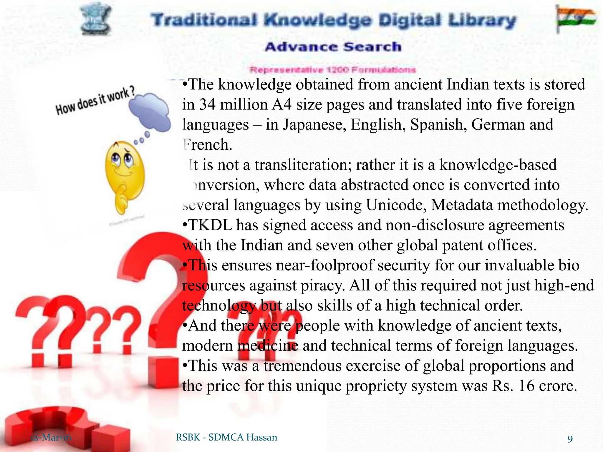 12-Mar-16 9
RSBK - SDMCA Hassan
•The knowledge obtained from ancient Indian texts is stored
in 34 million A4 size pages and translated into five foreign
languages – in Japanese, English, Spanish, German and
French.
•It is not a transliteration; rather it is a knowledge-based
conversion, where data abstracted once is converted into
several languages by using Unicode, Metadata methodology.
•TKDL has signed access and non-disclosure agreements
with the Indian and seven other global patent offices.
•This ensures near-foolproof security for our invaluable bio
resources against piracy. All of this required not just high-end
technology but also skills of a high technical order.
•And there were people with knowledge of ancient texts,
modern medicine and technical terms of foreign languages.
•This was a tremendous exercise of global proportions and
the price for this unique propriety system was Rs. 16 crore.
 