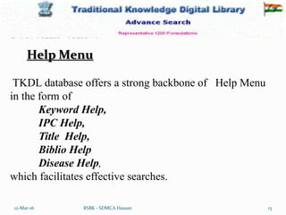 12-Mar-16 13
RSBK - SDMCA Hassan
TKDL database offers a strong backbone of Help Menu
in the form of
Keyword Help,
IPC Help,
Title Help,
Biblio Help
Disease Help,
which facilitates effective searches.
Help Menu
 